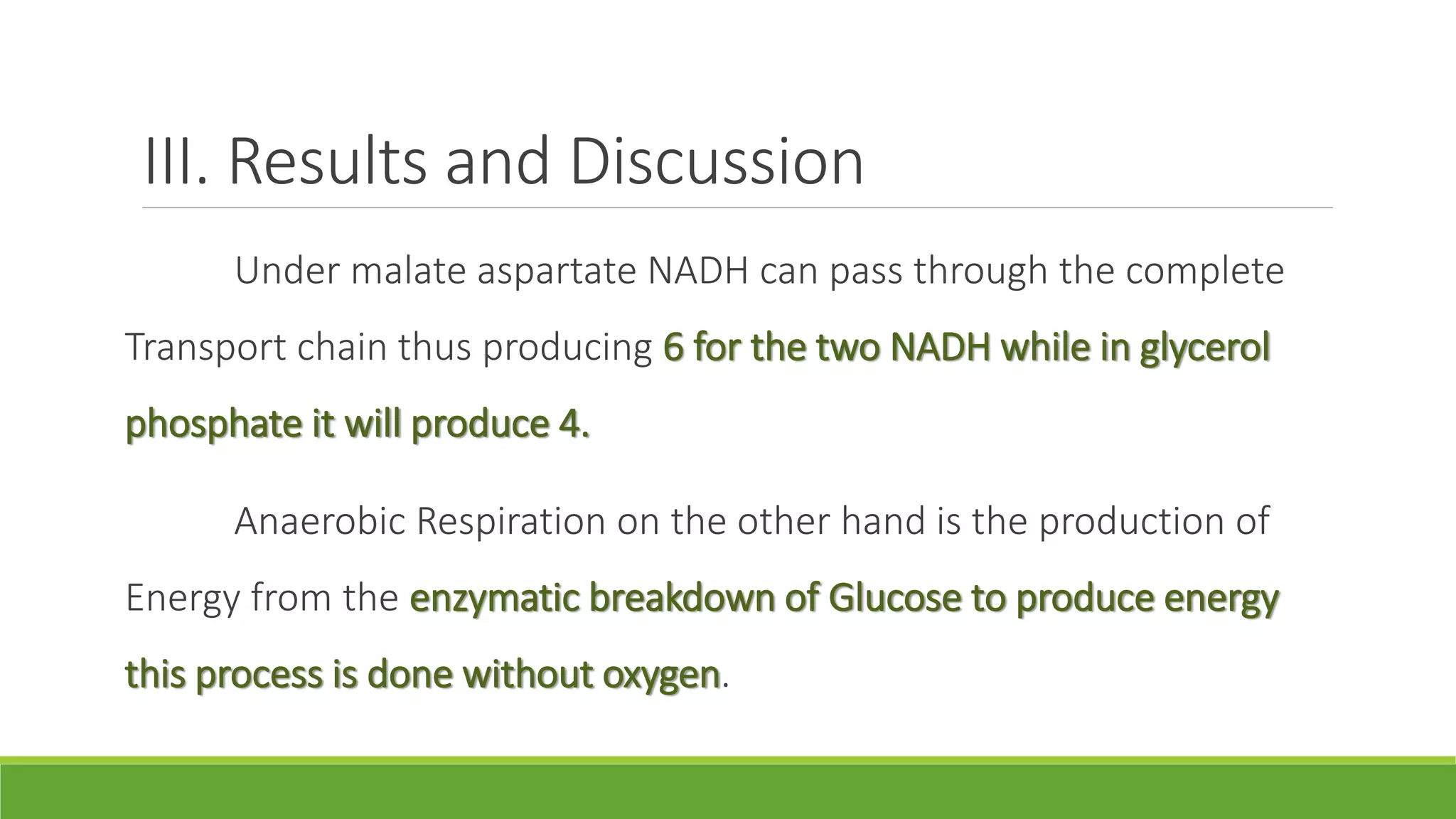 III. Results and Discussion
      Under malate aspartate NADH can pass through the complete
Transport chain thus producing 6 for the two NADH while in glycerol
phosphate it will produce 4.

      Anaerobic Respiration on the other hand is the production of
Energy from the enzymatic breakdown of Glucose to produce energy
this process is done without oxygen.
 