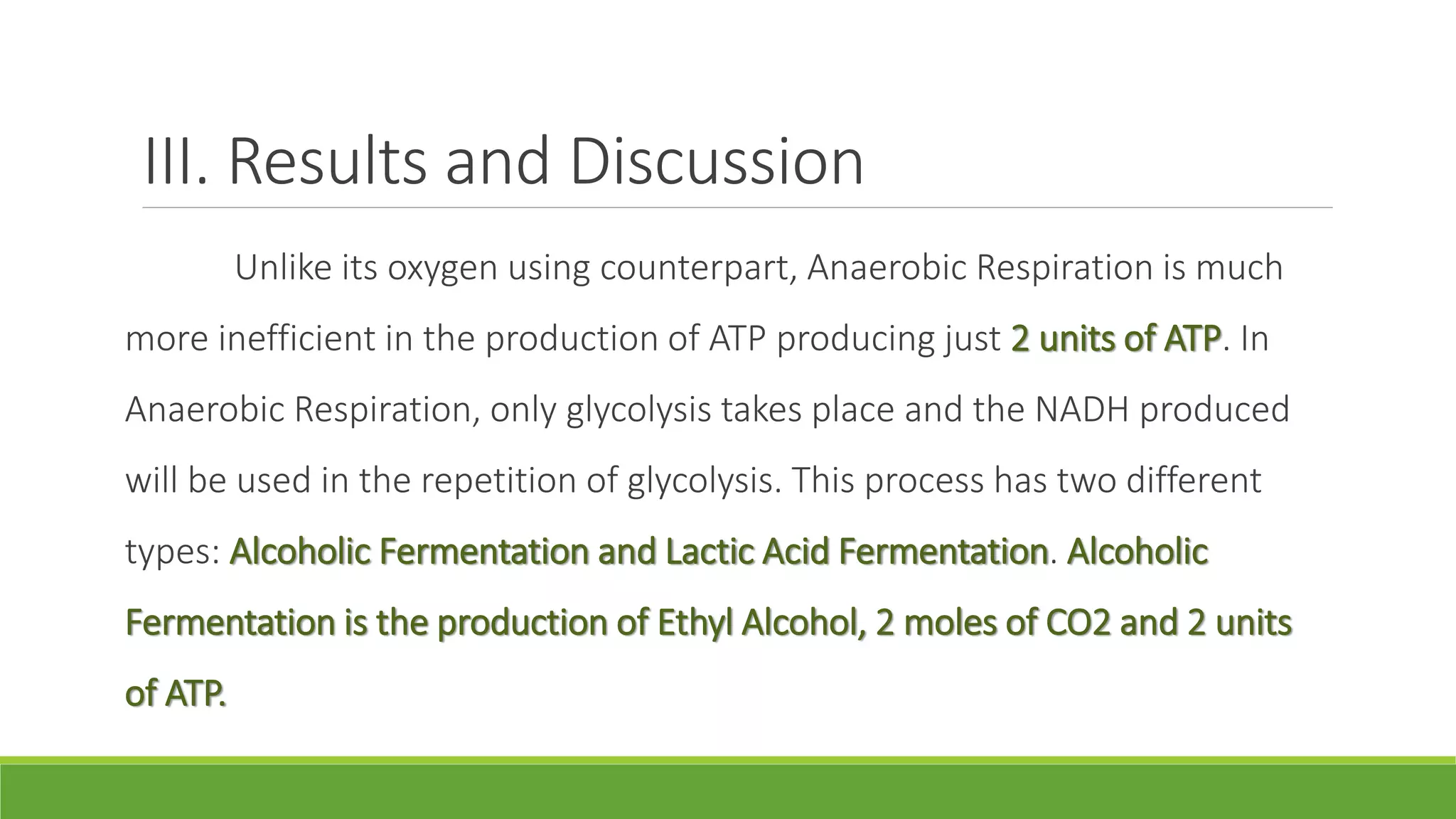III. Results and Discussion
          Unlike its oxygen using counterpart, Anaerobic Respiration is much
more inefficient in the production of ATP producing just 2 units of ATP. In
Anaerobic Respiration, only glycolysis takes place and the NADH produced
will be used in the repetition of glycolysis. This process has two different
types: Alcoholic Fermentation and Lactic Acid Fermentation. Alcoholic
Fermentation is the production of Ethyl Alcohol, 2 moles of CO2 and 2 units
of ATP.
 