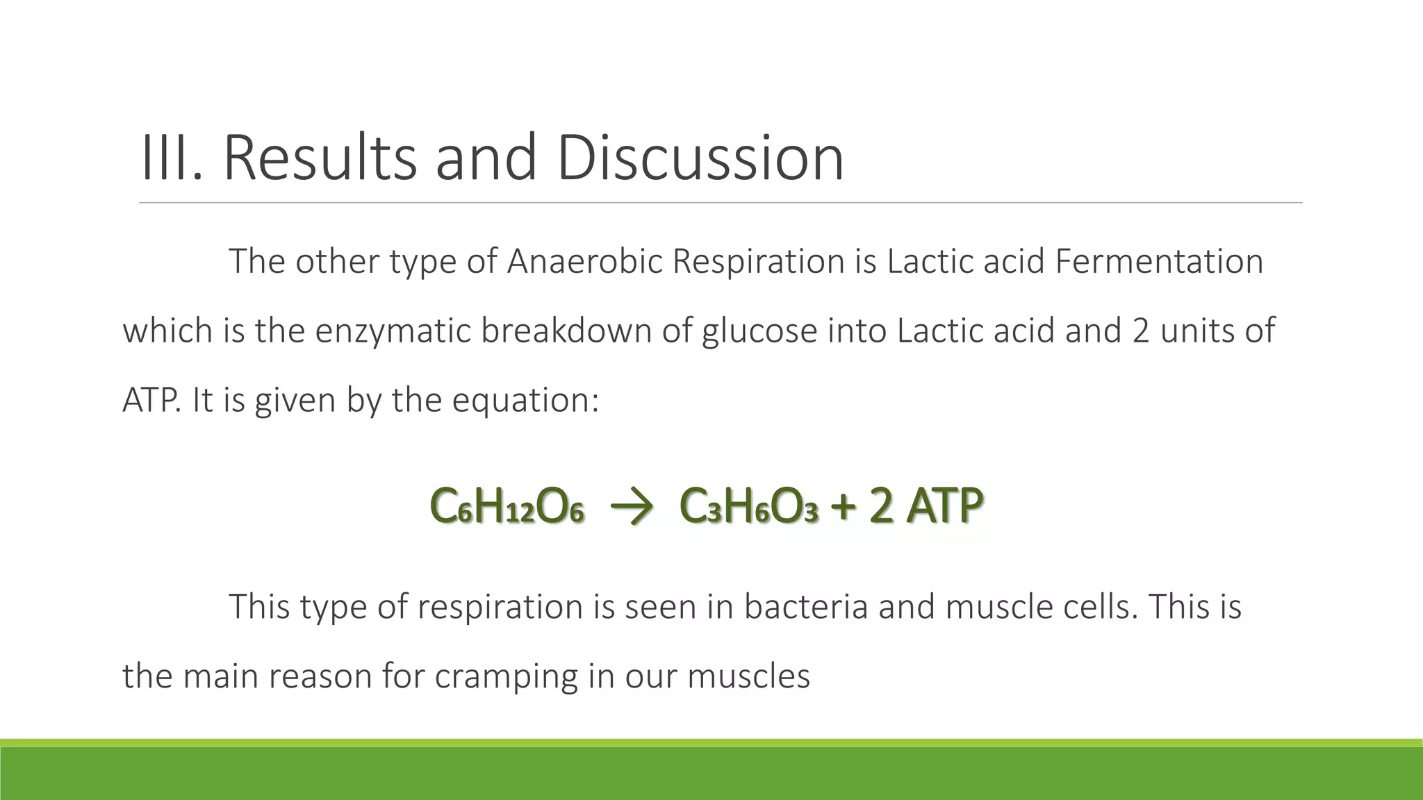 III. Results and Discussion
       The other type of Anaerobic Respiration is Lactic acid Fermentation
which is the enzymatic breakdown of glucose into Lactic acid and 2 units of
ATP. It is given by the equation:

                     C6H12O6 → C3H6O3 + 2 ATP
       This type of respiration is seen in bacteria and muscle cells. This is
the main reason for cramping in our muscles
 