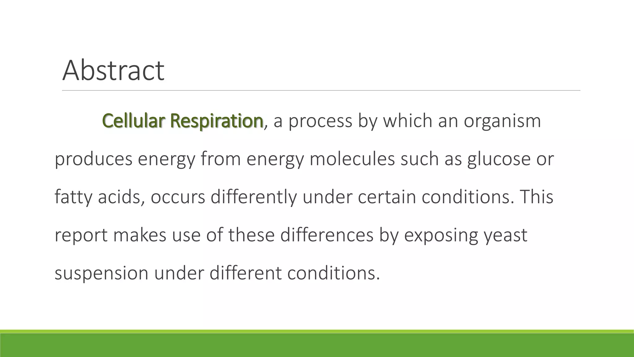 Abstract
     Cellular Respiration, a process by which an organism
produces energy from energy molecules such as glucose or
fatty acids, occurs differently under certain conditions. This
report makes use of these differences by exposing yeast
suspension under different conditions.
 