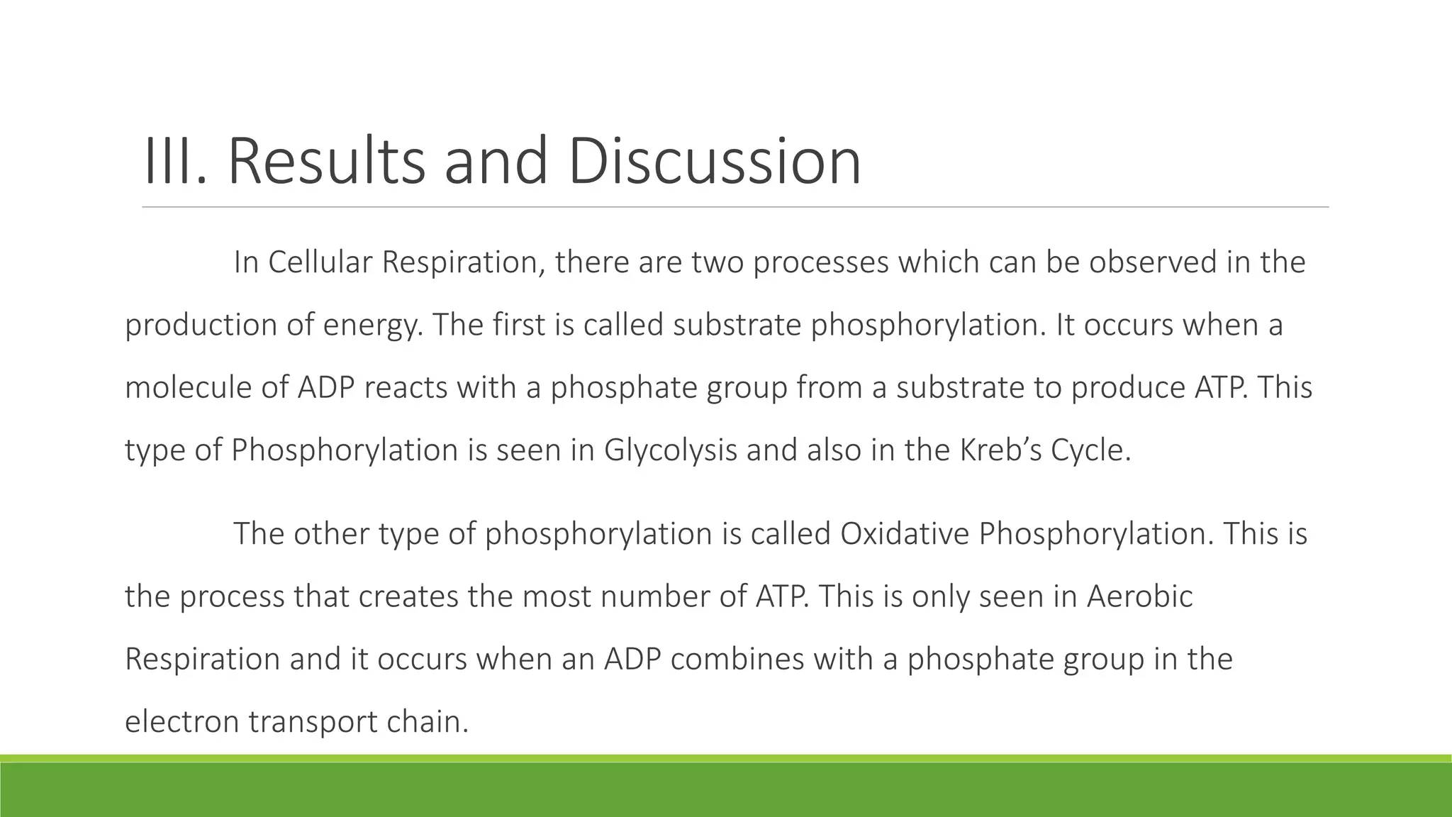 III. Results and Discussion
        In Cellular Respiration, there are two processes which can be observed in the
production of energy. The first is called substrate phosphorylation. It occurs when a
molecule of ADP reacts with a phosphate group from a substrate to produce ATP. This
type of Phosphorylation is seen in Glycolysis and also in the Kreb’s Cycle.

        The other type of phosphorylation is called Oxidative Phosphorylation. This is
the process that creates the most number of ATP. This is only seen in Aerobic
Respiration and it occurs when an ADP combines with a phosphate group in the
electron transport chain.
 