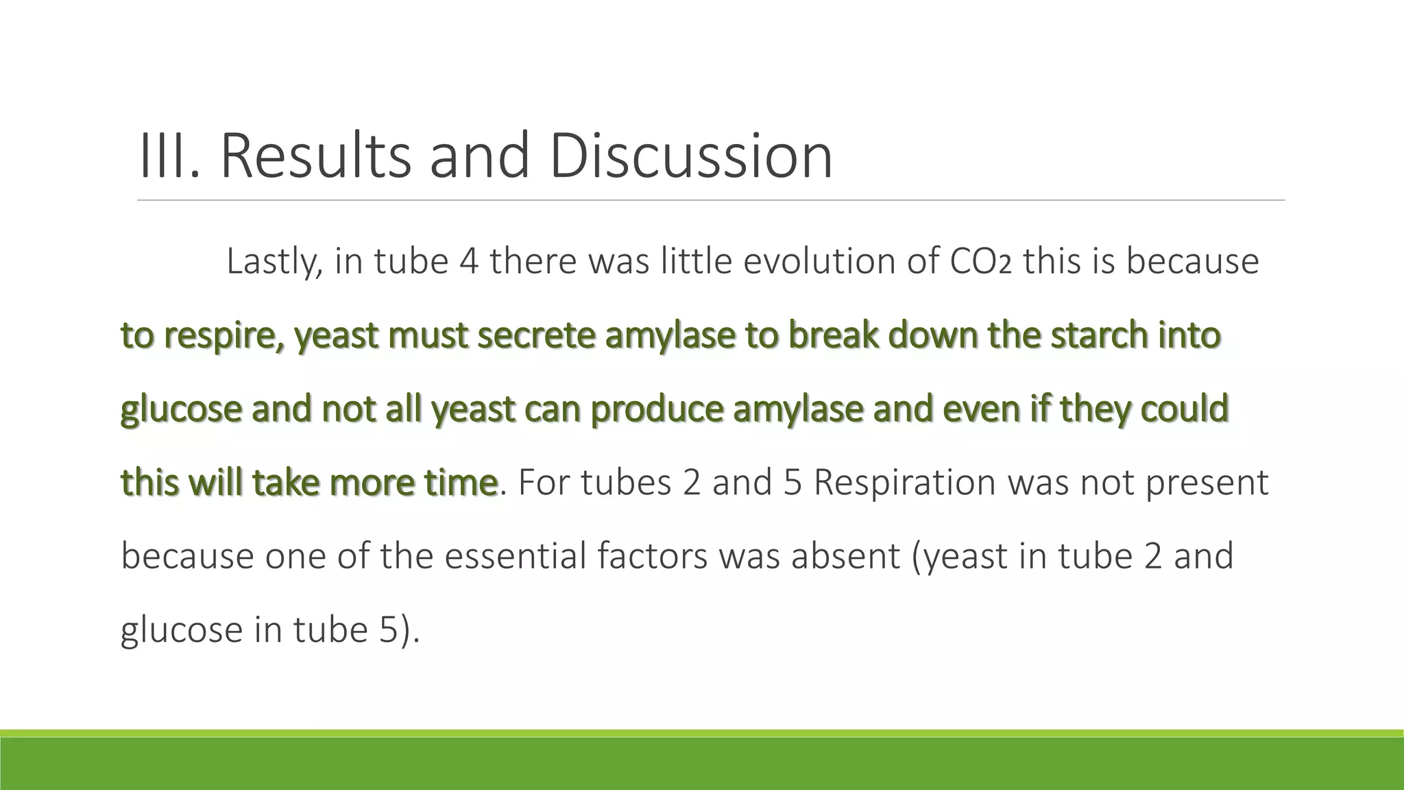 III. Results and Discussion
      Lastly, in tube 4 there was little evolution of CO2 this is because
to respire, yeast must secrete amylase to break down the starch into
glucose and not all yeast can produce amylase and even if they could
this will take more time. For tubes 2 and 5 Respiration was not present
because one of the essential factors was absent (yeast in tube 2 and
glucose in tube 5).
 
