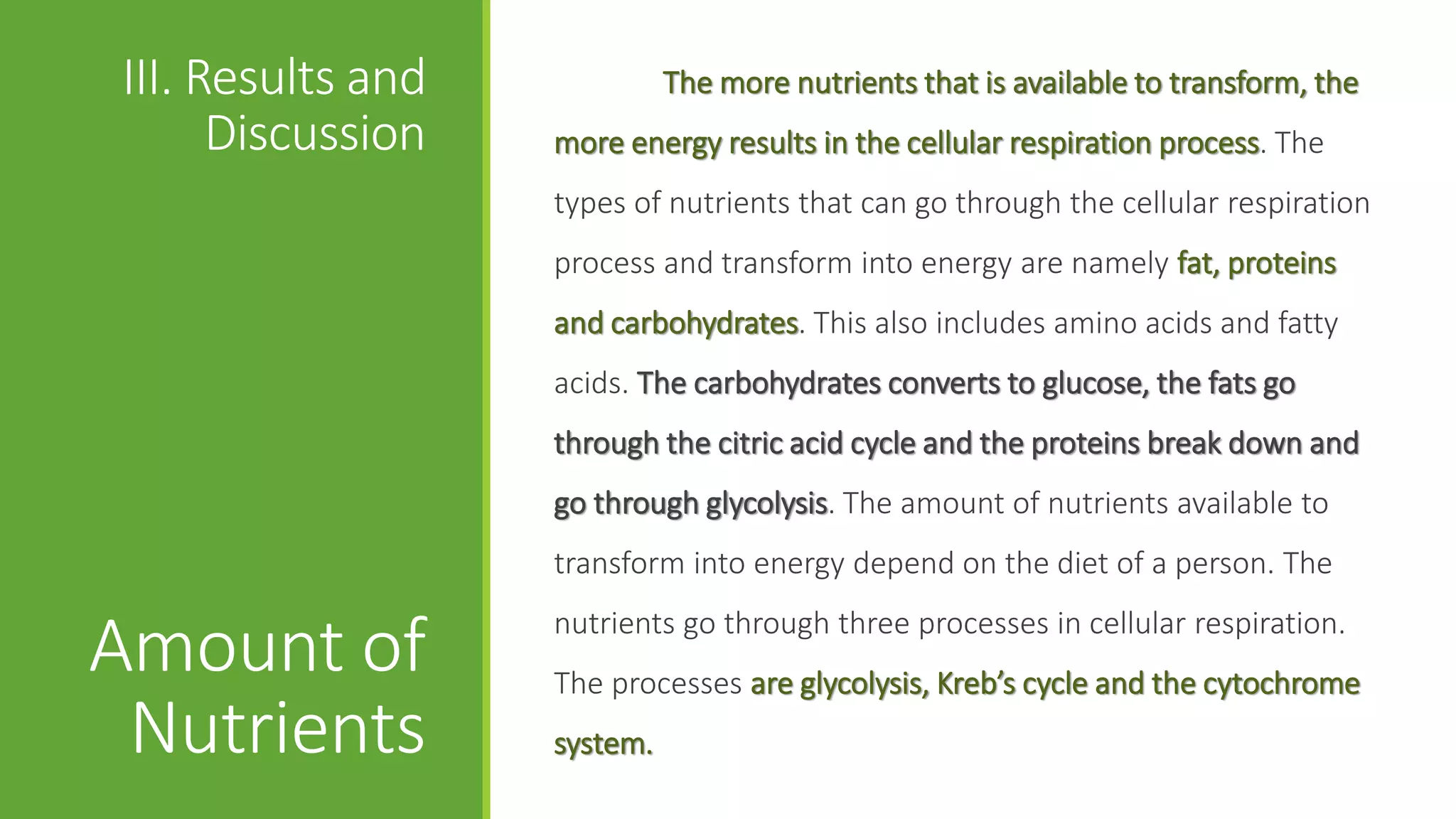 III. Results and             The more nutrients that is available to transform, the
      Discussion   more energy results in the cellular respiration process. The
                   types of nutrients that can go through the cellular respiration
                   process and transform into energy are namely fat, proteins
                   and carbohydrates. This also includes amino acids and fatty
                   acids. The carbohydrates converts to glucose, the fats go
                   through the citric acid cycle and the proteins break down and
                   go through glycolysis. The amount of nutrients available to
                   transform into energy depend on the diet of a person. The
                   nutrients go through three processes in cellular respiration.
Amount of          The processes are glycolysis, Kreb’s cycle and the cytochrome
 Nutrients         system.
 