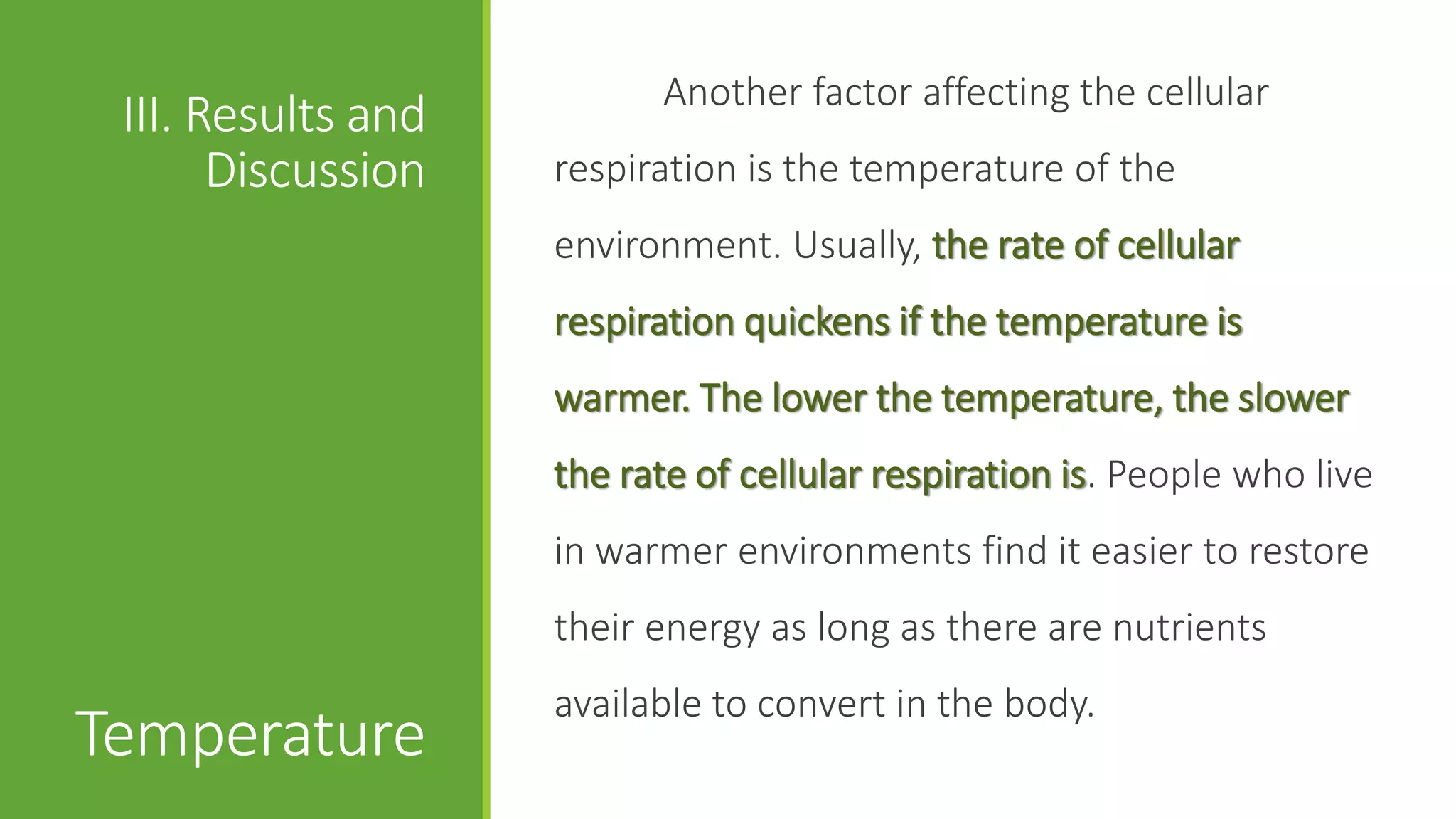 Another factor affecting the cellular
 III. Results and
       Discussion   respiration is the temperature of the
                    environment. Usually, the rate of cellular
                    respiration quickens if the temperature is
                    warmer. The lower the temperature, the slower
                    the rate of cellular respiration is. People who live
                    in warmer environments find it easier to restore
                    their energy as long as there are nutrients
                    available to convert in the body.
Temperature
 
