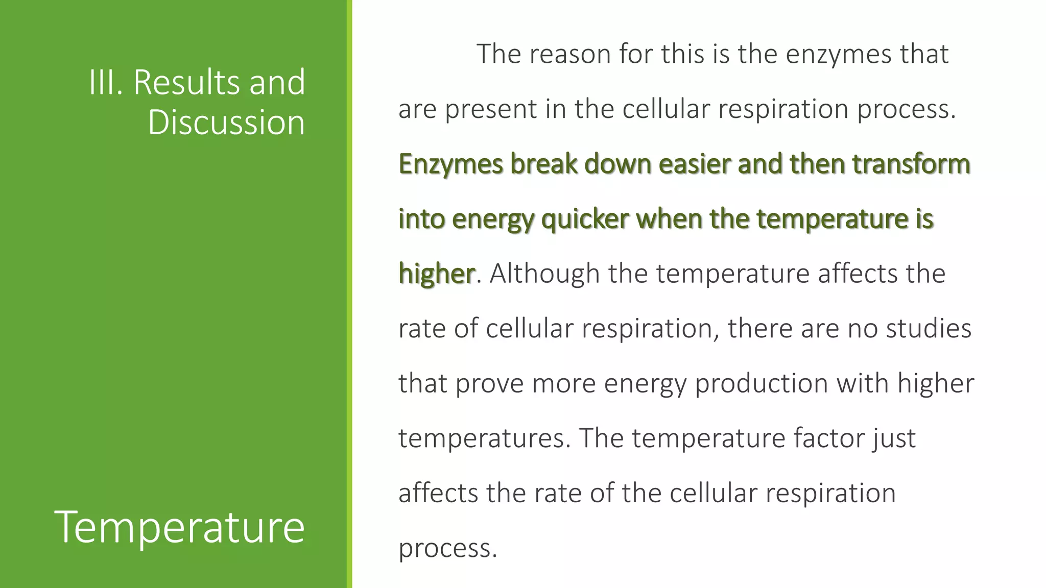 The reason for this is the enzymes that
 III. Results and
                    are present in the cellular respiration process.
       Discussion
                    Enzymes break down easier and then transform
                    into energy quicker when the temperature is
                    higher. Although the temperature affects the
                    rate of cellular respiration, there are no studies
                    that prove more energy production with higher
                    temperatures. The temperature factor just
                    affects the rate of the cellular respiration
Temperature         process.
 