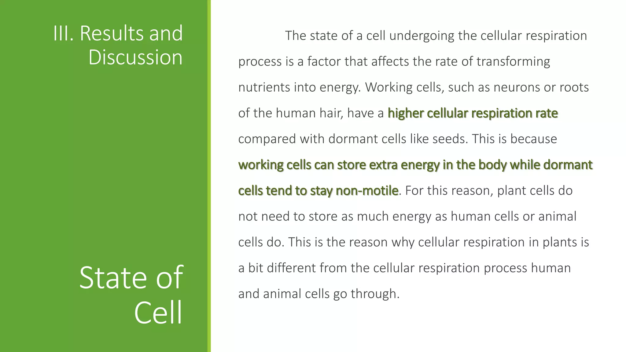 III. Results and           The state of a cell undergoing the cellular respiration
      Discussion   process is a factor that affects the rate of transforming
                   nutrients into energy. Working cells, such as neurons or roots
                   of the human hair, have a higher cellular respiration rate
                   compared with dormant cells like seeds. This is because
                   working cells can store extra energy in the body while dormant
                   cells tend to stay non-motile. For this reason, plant cells do
                   not need to store as much energy as human cells or animal
                   cells do. This is the reason why cellular respiration in plants is
                   a bit different from the cellular respiration process human
   State of        and animal cells go through.
       Cell
 