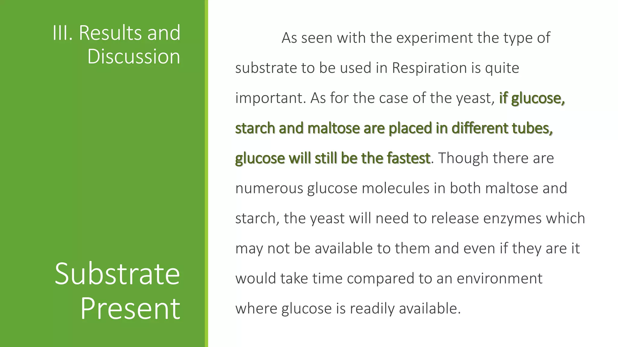 III. Results and          As seen with the experiment the type of
      Discussion   substrate to be used in Respiration is quite
                   important. As for the case of the yeast, if glucose,
                   starch and maltose are placed in different tubes,
                   glucose will still be the fastest. Though there are
                   numerous glucose molecules in both maltose and
                   starch, the yeast will need to release enzymes which
                   may not be available to them and even if they are it
Substrate          would take time compared to an environment

  Present          where glucose is readily available.
 