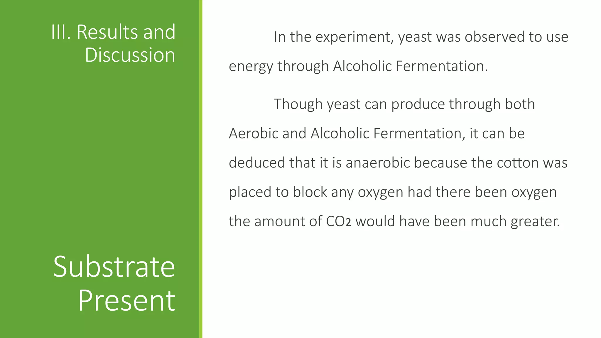 III. Results and         In the experiment, yeast was observed to use
      Discussion   energy through Alcoholic Fermentation.

                         Though yeast can produce through both
                   Aerobic and Alcoholic Fermentation, it can be
                   deduced that it is anaerobic because the cotton was
                   placed to block any oxygen had there been oxygen
                   the amount of CO2 would have been much greater.


Substrate
  Present
 