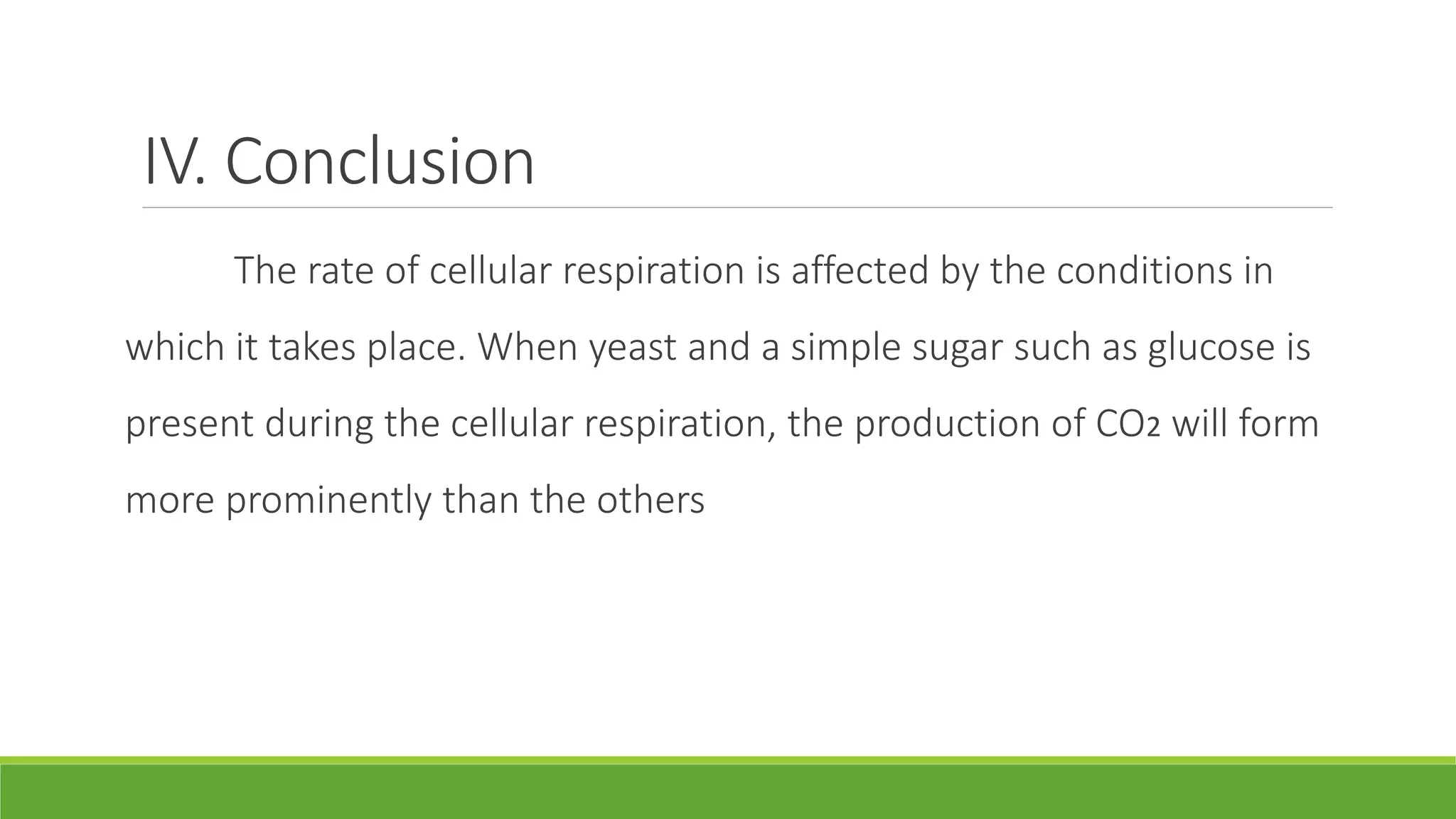 IV. Conclusion
      The rate of cellular respiration is affected by the conditions in
which it takes place. When yeast and a simple sugar such as glucose is
present during the cellular respiration, the production of CO2 will form
more prominently than the others
 