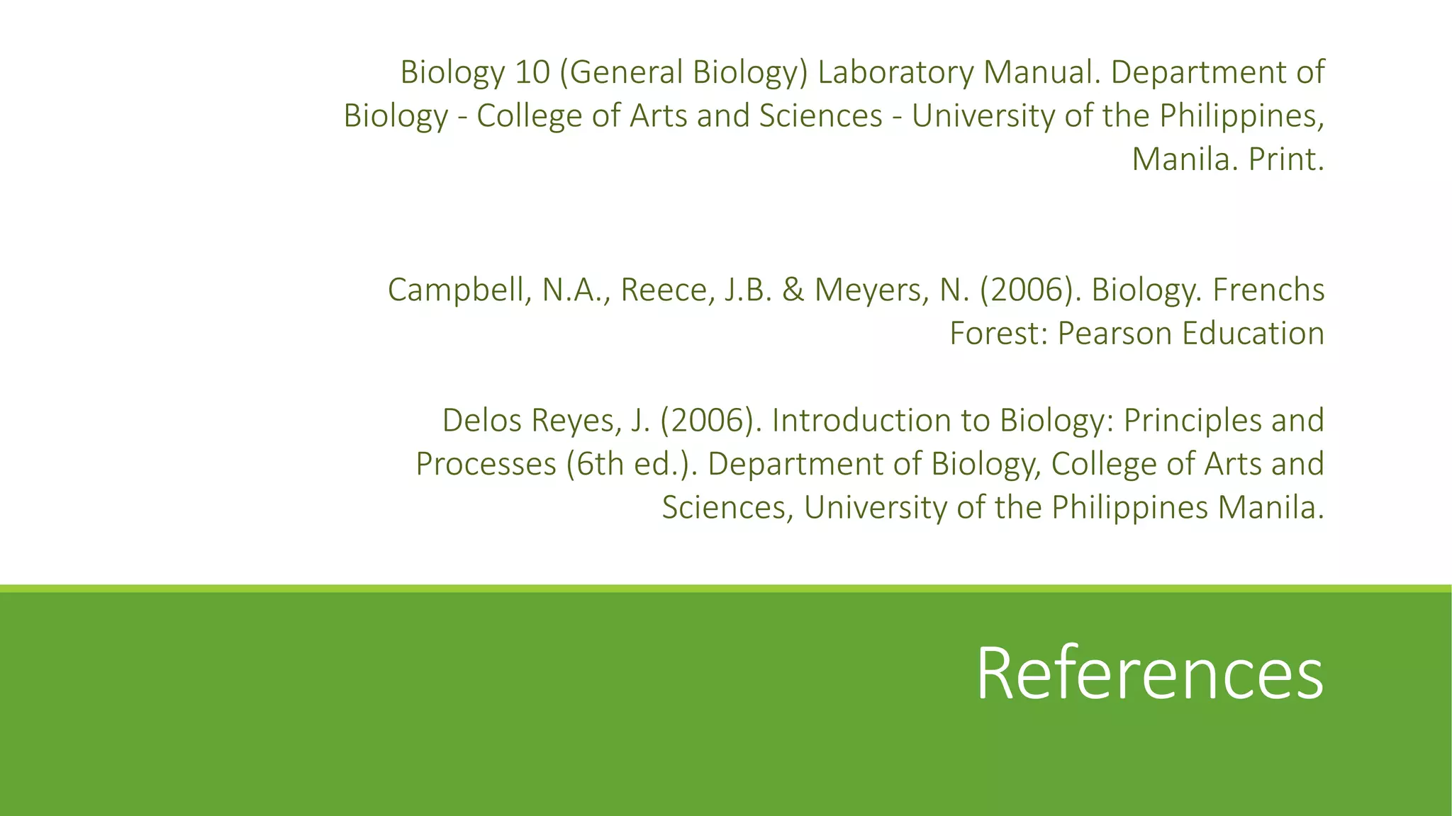 Biology 10 (General Biology) Laboratory Manual. Department of
Biology - College of Arts and Sciences - University of the Philippines,
                                                         Manila. Print.


   Campbell, N.A., Reece, J.B. & Meyers, N. (2006). Biology. Frenchs
                                         Forest: Pearson Education

       Delos Reyes, J. (2006). Introduction to Biology: Principles and
     Processes (6th ed.). Department of Biology, College of Arts and
                       Sciences, University of the Philippines Manila.



                                             References
 