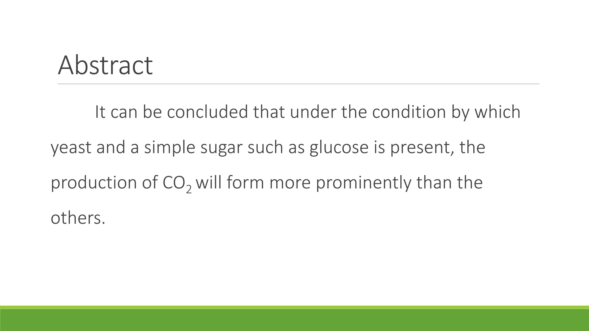 Abstract
     It can be concluded that under the condition by which
yeast and a simple sugar such as glucose is present, the
production of CO2 will form more prominently than the
others.
 