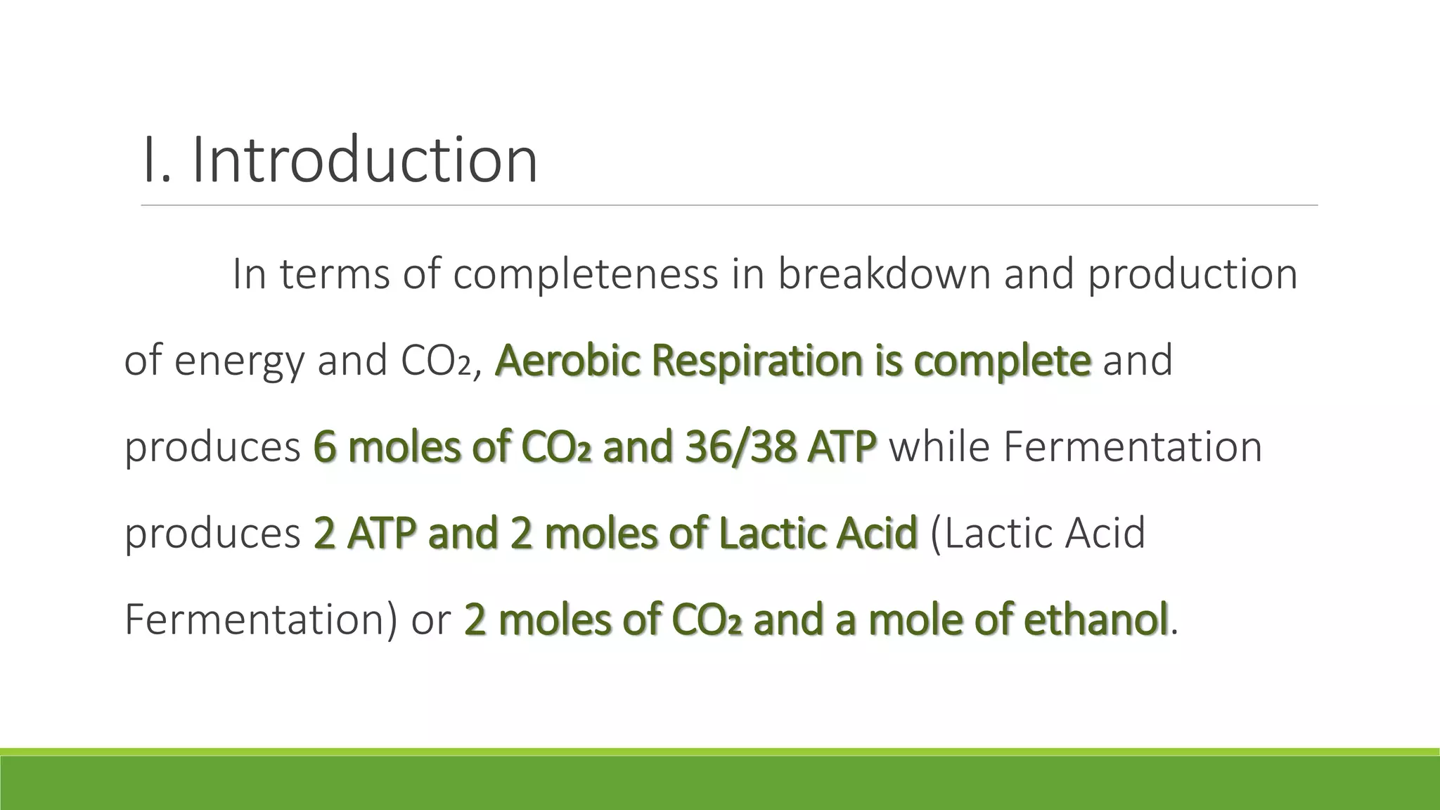 I. Introduction
     In terms of completeness in breakdown and production
of energy and CO2, Aerobic Respiration is complete and
produces 6 moles of CO2 and 36/38 ATP while Fermentation
produces 2 ATP and 2 moles of Lactic Acid (Lactic Acid
Fermentation) or 2 moles of CO2 and a mole of ethanol.
 