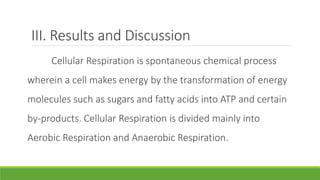 III. Results and Discussion
     Cellular Respiration is spontaneous chemical process
wherein a cell makes energy by the transformation of energy
molecules such as sugars and fatty acids into ATP and certain
by-products. Cellular Respiration is divided mainly into
Aerobic Respiration and Anaerobic Respiration.
 