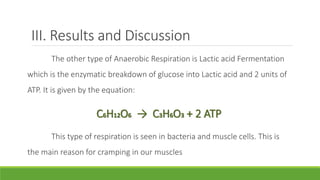 III. Results and Discussion
       The other type of Anaerobic Respiration is Lactic acid Fermentation
which is the enzymatic breakdown of glucose into Lactic acid and 2 units of
ATP. It is given by the equation:

                     C6H12O6 → C3H6O3 + 2 ATP
       This type of respiration is seen in bacteria and muscle cells. This is
the main reason for cramping in our muscles
 