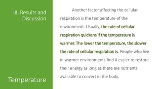 Another factor affecting the cellular
 III. Results and
       Discussion   respiration is the temperature of the
                    environment. Usually, the rate of cellular
                    respiration quickens if the temperature is
                    warmer. The lower the temperature, the slower
                    the rate of cellular respiration is. People who live
                    in warmer environments find it easier to restore
                    their energy as long as there are nutrients
                    available to convert in the body.
Temperature
 