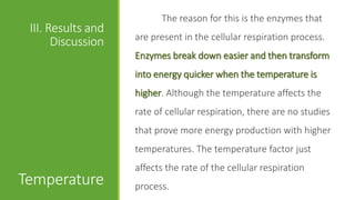 The reason for this is the enzymes that
 III. Results and
                    are present in the cellular respiration process.
       Discussion
                    Enzymes break down easier and then transform
                    into energy quicker when the temperature is
                    higher. Although the temperature affects the
                    rate of cellular respiration, there are no studies
                    that prove more energy production with higher
                    temperatures. The temperature factor just
                    affects the rate of the cellular respiration
Temperature         process.
 