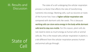 III. Results and           The state of a cell undergoing the cellular respiration
      Discussion   process is a factor that affects the rate of transforming
                   nutrients into energy. Working cells, such as neurons or roots
                   of the human hair, have a higher cellular respiration rate
                   compared with dormant cells like seeds. This is because
                   working cells can store extra energy in the body while dormant
                   cells tend to stay non-motile. For this reason, plant cells do
                   not need to store as much energy as human cells or animal
                   cells do. This is the reason why cellular respiration in plants is
                   a bit different from the cellular respiration process human
   State of        and animal cells go through.
       Cell
 