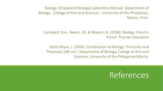 Biology 10 (General Biology) Laboratory Manual. Department of
Biology - College of Arts and Sciences - University of the Philippines,
                                                         Manila. Print.


   Campbell, N.A., Reece, J.B. & Meyers, N. (2006). Biology. Frenchs
                                         Forest: Pearson Education

       Delos Reyes, J. (2006). Introduction to Biology: Principles and
     Processes (6th ed.). Department of Biology, College of Arts and
                       Sciences, University of the Philippines Manila.



                                             References
 