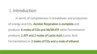 I. Introduction
     In terms of completeness in breakdown and production
of energy and CO2, Aerobic Respiration is complete and
produces 6 moles of CO2 and 36/38 ATP while Fermentation
produces 2 ATP and 2 moles of Lactic Acid (Lactic Acid
Fermentation) or 2 moles of CO2 and a mole of ethanol.
 
