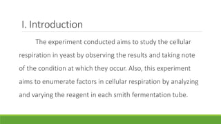I. Introduction
     The experiment conducted aims to study the cellular
respiration in yeast by observing the results and taking note
of the condition at which they occur. Also, this experiment
aims to enumerate factors in cellular respiration by analyzing
and varying the reagent in each smith fermentation tube.
 