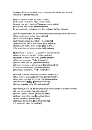 Com experiência em escola de ensino fundamental e médio, para aulas de
Português no período matutino

6) Responda empregando um objeto indireto.
Contra quem você votou? Votei contra Fulano.
Para que time vocês torceram? Torcemos contra o Chile.
Em que você pensava? Eu pensava em você.
De que música eles mais gostavam? Eles gostavam do Hino Nacional.

7) Dê a função sintática dos pronomes oblíquos em destaque nas frases abaixo:
A) Entregaram-me o recibo. [obj. indireto]
b) Não o incomode. [obj. direto]
c) Já lhes comuniquei a novidade. [obj. indireto]
d) Deixaram-nos apenas este bilhete. [obj. indireto]
e) Procuraram-nos há muito tempo. [obj. indireto]
f) Ele se atribuiu um pequeno valor. [obj. indireto]

8) Identifique se os verbos são transitivos ou intransitivos:
a) Expulso a senhora da sala. [Verbo transitivo]
b) Ele fez o exercício com calma. [Verbo transitivo]
c) Saiu com os amigos. [Verbo intransitivo]
d) Falava sobre política. [Verbo intransitivo]
e) O aluno preparou-se para a prova. [Verbo transitivo]
f) Os alunos falam muito. [Verbo intransitivo]
g) Morreu de pneumonia. [Verbo intransitivo]

9) Indique os verbos transitivos e os verbos intransitivos.
a) Sua palavras provocaram confusão. [Verbo transitivo]
b) Um vento forte soprava do Sul. [Verbo intransitivo]
c) Nenhum aluno faltou. [Verbo intransitivo]
d) O mar invadiu a praia. [Verbo transitivo]

10) Classifique cada um desses verbos em transitivo direto ou transitivo indireto.
a) O raio clareou tudo. [transitivo direto]
b) O raio sapecou a árvore. [transitivo direto]
c) Aluguei uma ótima casa. [transitivo direto]
d) Você não existe! [intransitivo]
e) Ele gosta de Manuela. [transitivo indireto]
f) O homem acordou. [intransitivo]
 
