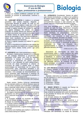 BiologiaExercícios de Biologia
3º ano do EM
Algas, protozoários e protozoonoses
c) Quais as medidas profiláticas poderiam ter sido
adotadas no controle da leishmaniose, conforme a
situação 2?
16 - (UNICAMP SP/2012) A malária é a principal
parasitose dos países tropicais. Segundo a
Organização Mundial de Saúde, há mais de 200
milhões de casos de malária a cada ano e 500 mil
deles ocorrem no Brasil. Até hoje, a principal forma de
combate à malária consiste no controle do vetor de
seu agente etiológico. No entanto, em estudo
publicado na revista Science em setembro de 2011,
cientistas anunciaram que vacinas produzidas a partir
de células inteiras do agente causador da malária,
depois de submetidas a uma dose letal de radiação ,
deram bons resultados em estudos preliminares
realizados inclusive com humanos.
a) Qual é o agente causador da malária? E qual é o
seu vetor?
b) Qual é a importância do tratamento das células dos
agentes causadores da malária com dosagem letal de
radiação? Como células mortas podem agir como
vacina?
17 - (UFG/2012) Leia o texto apresentado a seguir.
No Brasil, a leishmaniose visceral (LV) é notificada
em 20 unidades federativas e anualmente são
registrados 3.370 casos, com 7,4% de letalidade.
Atualmente, a doença é considerada de alta
magnitude e encontra-se em franca expansão
territorial e com alteração do perfil epidemiológico,
ocorrendo em áreas periurbanas e urbanas de
municípios de médio e grande porte. A cadeia
epidemiológica de transmissão da LV possui três
componentes: vetor, reservatório doméstico e ser
humano susceptível. O cão é o principal reservatório
doméstico. Uma condição de transmissibilidade nos
novos ambientes está relacionada à presença de
reservatórios domésticos, à circulação do parasita e à
adaptação do vetor ao peridomicílio.
MINISTÉRIO DA SAÚDE. Nota técnica n. 2.
COVEV/CGDT/DEVEP/SVS/MS, 2008. [Adaptado].
Neste cenário, Goiânia tornou-se recentemente
foco de atenção pública ao notificar diversos casos de
LV. Há várias condições que sustentam a explicação
para a expansão dessa doença na cidade. Uma delas
baseia-se nas mudanças de comportamento social
como se observa nas afirmações a seguir.
I. As viagens interestaduais têm aumentado de forma
significativa nos últimos anos, e as classes sociais A,
B e C costumam levar animais de estimação em suas
viagens.
II. A ocupação territorial do município de Goiânia
cresce em direção às áreas silvestres.
III. Apesar de existirem várias regiões endêmicas de
LV no Brasil, Goiânia ainda não é uma delas.
Considerando-se o exposto,
a) cite, respectivamente, o agente etiológico e o vetor
da doença;
b) construa uma hipótese para explicar o aumento de
casos dessa doença em Goiânia.
18 - (UFBA/2012) Considerada “doença de pobre”
pela indústria farmacêutica, a malária é um problema
de saúde pública mundial, que aflige 240 milhões de
pessoas no mundo, mata 850 mil delas
(principalmente crianças) e está presente em 108
países, segundo a Organização Mundial de Saúde.
(VIEIRA, 2011).
Uma nova estratégia para o controle da doença
consiste na ação do fungo Metarhizium anisopliae
sobre o Plasmodium falciparum; esse fungo infecta
mosquitos através da cutícula e prolifera na hemolinfa.
Nesta estratégia, os pesquisadores produziram
linhagens recombinantes de M. anisopliae que
expressam, em momento e local específicos,
informações genéticas derivadas da espécie humana
— um anticorpo monoclonal de cadeia única — e do
escorpião, ambos com poder de combater o parasita
na forma de esporozoítos. A introdução de linhagens
modificadas do fungo no mosquito reduz
significativamente o número de esporozoítos nas
glândulas salivares (até 98%).
(FANG et al, 2011, p. 1074).
Associando as informações do texto aos
conhecimentos sobre a história evolutiva dos seres
vivos e mecanismos específicos de defesa orgânica,
a) identifique e explique as bases biológicas
envolvidas nessa estratégia de controle da malária;
b) relacione a redução do número de esporozoítos
nas glândulas salivares do mosquito ao sucesso
dessa estratégia, considerando o ciclo de vida do
agente causador da malária.
19 - (UFU MG/2011) A Giardia lamblia é um parasita
do intestino humano e pode causar um tipo de
disenteria. Esse parasita é transmitido pela ingestão
de alimentos mal lavados e de água contaminada por
cistos.
Assinale a alternativa que identifica corretamente o
tipo de organismo e o reino ao qual pertence.
a) Bactéria – Monera
b) Bactéria – Protista
c) Protozoário – Monera
d) Protozoário – Protista
20 - (MACK SP/2011) A respeito da Doença de
Chagas, assinale a alternativa correta.
a) É causada pela picada do barbeiro, que inocula as
fezes contendo os parasitas sob a pele do hospedeiro.
b) Os parasitas da doença são vermes pertencentes
ao filo Nematoda.
c) O principal sintoma da doença é a insuficiência
cardíaca decorrente da atrofia do miocárdio.
d) Não há vacina eficiente para preveni-la e a
erradicação dos insetos é a melhor forma de combatê-
la.
e) O seu tratamento é feito por meio da administração
de antibióticos potentes.
21 - (FEPECS DF/2011) O número de barbeiros
infectados tem aumentado na cidade de Salvador
 