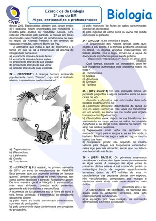 BiologiaExercícios de Biologia
3º ano do EM
Algas, protozoários e protozoonoses
desde 2006. Especialistas alertam que, desde então,
491 barbeiros foram encontrados por moradores e
levados para análise na FIOCRUZ. Destes, 48%
estavam infectados pelo parasita, a maioria em áreas
desmatadas pela construção de condomínios de luxo,
na região da Avenida Paralela e em terrenos de
ocupação irregular, como no Bairro da Paz.
A alternativa que indica o tipo de organismo e a
forma em que se dá a transmissão da doença de
Chagas pelo barbeiro é:
a) eucarionte através de suas fezes;
b) eucarionte através de sua saliva;
c) procarionte através de sua picada;
d) procarionte através de sua urina;
e) acelular através de suas excretas.
22 - (UESPI/2011) A doença humana conhecida
popularmente como “Calazar”, cujo ciclo é ilustrado
abaixo, é causada por qual protozoário?
a) Trypanossoma.
b) Plasmodium.
c) Leishmania.
d) Giardia.
e) Toxoplasma.
23 - (UFRN/2011) Foi relatado, no primeiro semestre
de 2010, um surto de toxoplasmose em Natal-RN.
Esta zoonose, que, por acometer animais de “sangue
quente”, também pode atingir os seres humanos, tem
como agente etiológico o parasito Toxoplasma gondii.
De uma maneira geral, a infecção é assintomática;
mas seus sintomas, quando estão presentes,
geralmente são transitórios e inespecíficos.
A ocorrência da toxoplasmose sob a forma de surto é
rara. Nessa condição, a transmissão do toxoplasma
geralmente ocorre
a) pelas fezes do inseto transmissor contaminadas
com ovos do protozoário.
b) pelo consumo de água contaminada com proglotes
do protozoário.
c) pelo manuseio de fezes de gatos contaminadas
com larvas do parasito.
d) pela ingestão de carne suína ou ovina mal cozida
com cistos do parasito.
24 - (UFG/2011) Leia a notícia a seguir.
A Organização das Nações Unidas alerta que:
esgoto a céu aberto é o principal problema ambiental
no Brasil. Os dejetos lançados indevidamente em
fossas abertas, rios e lagos tornam-se a causa de
doenças de importância para a saúde pública.
Disponível em: <http://pnud.org.br>. Acesso em: 21 mar. 2011.
[Adaptado].
Qual doença, causada por protozoário, pode ter
sua incidência aumentada pelo problema citado no
texto?
a) Tricomoníase
b) Malária
c) Amebíase
d) Dengue
e) Teníase
25 - (UFV MG/2011) Em uma entrevista fictícia, um
jornalista perguntou a alguns parasitos sobre os seus
ciclos de vida.
Assinale a afirmativa cuja informação dada pelo
parasito está INCORRETA:
a) Leishmania donovani: dependendo da época eu
vivo no inseto Lutzomyia, mas, após me transformar
em um oocisto, eu tenho que me mudar para órgãos
humanos como fígado e baço.
b) Plasmodium vivax: depois de me transformar em
esporozoíto, eu pego carona na saliva do mosquito
Anopheles e, ao atingir o meu destino no homem, me
alojo nas células hepáticas.
c) Trypanosoma cruzi: após me reproduzir no
miocárdio, migro para o sangue e, se eu tiver sorte, o
barbeiro Triatoma me suga e nele eu sigo o mesmo
trajeto das fezes.
d) Toxoplasma gondii: não dependo de insetos
vetores para chegar aos hospedeiros vertebrados;
neles sigo pela teia alimentar, sendo que nos felinos
sou descartado nas fezes.
26 - (UEFS BA/2011) Os primeiros organismos
clorofilados a saírem das águas foram provavelmente
as algas verdes. A passagem das algas verdes às
primeiras plantas aéreas é mal conhecida, porém os
maisantigos traços de vegetais especificamente
terrestres datam de 470 milhões de anos —
característicos das pequenas plantas com esporos,
não vascularizadas, comparáveis aos musgos e
hepáticas atuais ainda muito dependentes do meio
úmido.
(COURBON, 2010, p. 32).
A sobrevivência “do clorofilado”, na transição das
águas para os ambientes terrestres, teria sido
preliminarmente condicionada
a) à aquisição, por nova mutação, da informação
genética para a síntese da celulose.
 