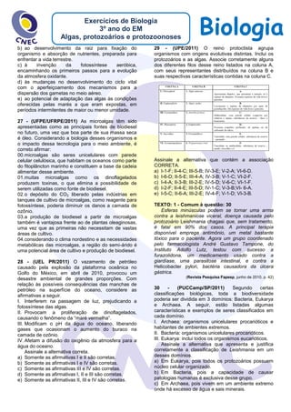 BiologiaExercícios de Biologia
3º ano do EM
Algas, protozoários e protozoonoses
b) ao desenvolvimento da raiz para fixação do
organismo e absorção de nutrientes, preparada para
enfrentar a vida terrestre.
c) à invenção da fotossíntese aeróbica,
encaminhando os primeiros passos para a evolução
da atmosfera oxidante.
d) às mudanças no desenvolvimento do ciclo vital
com o aperfeiçoamento dos mecanismos para a
dispersão dos gametas no meio aéreo.
e) ao potencial de adaptação das algas às condições
oferecidas pelas marés a que eram expostas, em
períodos intermitentes de maior ou menor umidade.
27 - (UFPE/UFRPE/2011) As microalgas têm sido
apresentadas como as principais fontes de biodiesel
no futuro, uma vez que boa parte de sua massa seca
é óleo. Considerando a biologia desses organismos e
o impacto dessa tecnologia para o meio ambiente, é
correto afirmar:
00.microalgas são seres unicelulares com parede
celular celulósica, que habitam os oceanos como parte
do fitoplâncton marinho e constituem a base da cadeia
alimentar desse ambiente.
01.muitas microalgas como os dinoflagelados
produzem toxinas, o que elimina a possibilidade de
serem utilizadas como fonte de biodiesel.
02.o depósito do CO2 liberado pelas indústrias em
tanques de cultivo de microalgas, como reagente para
fotossíntese, poderia diminuir os danos a camada de
ozônio.
03.a produção de biodiesel a partir de microalgas
também é vantajosa frente ao de plantas oleaginosas,
uma vez que as primeiras não necessitam de vastas
áreas de cultivo.
04.considerando o clima nordestino e as necessidades
metabólicas das microalgas, a região do semi-árido é
uma potencial área de cultivo e produção de biodiesel.
28 - (UEL PR/2011) O vazamento de petróleo
causado pela explosão da plataforma oceânica no
Golfo do México, em abril de 2010, provocou um
desastre ambiental de grandes proporções. Com
relação às possíveis consequências das manchas de
petróleo na superfície do oceano, considere as
afirmativas a seguir.
I. Interferem na passagem de luz, prejudicando a
fotossíntese das algas.
II. Provocam a proliferação de dinoflagelados,
causando o fenômeno da “maré vermelha”.
III. Modificam o pH da água do oceano, liberando
gases que ocasionam o aumento do buraco na
camada de ozônio.
IV. Afetam a difusão do oxigênio da atmosfera para a
água do oceano.
Assinale a alternativa correta.
a) Somente as afirmativas I e II são corretas.
b) Somente as afirmativas I e IV são corretas.
c) Somente as afirmativas III e IV são corretas.
d) Somente as afirmativas I, II e III são corretas.
e) Somente as afirmativas II, III e IV são corretas.
29 - (UPE/2011) O reino protoctista agrupa
organismos com origens evolutivas distintas. Inclui os
protozoários e as algas. Associe corretamente alguns
dos diferentes filos desse reino listados na coluna A,
com seus representantes distribuídos na coluna B e
suas respectivas características contidas na coluna C.
Assinale a alternativa que contém a associação
CORRETA.
a) I-1-F; II-4-C; III-5-B; IV-3-E; V-2-A; VI-6-D.
b) I-6-D; II-5-E; III-4-A; IV-3-B; V-1-C; VI-2-F.
c) I-4-A; II-3-B; III-2-E; IV-5-D; V-6-C; VI-1-F.
d) I-2-F; II-4-E; III-5-D; IV-1-C; V-3-B;VI- 6-A.
e) I-5-C; II-6-A; III-2-E; IV-4-F; V-1-D; VI-3-B.
TEXTO: 1 - Comum à questão: 30
Esferas minúsculas podem se tornar uma arma
contra a leishmaniose viceral, doença causada pelo
protozoário Leishmania chagasi que, sem tratamento,
é fatal em 90% dos casos. A principal terapia
disponível emprega antimônio, um metal bastante
tóxico para o paciente. Agora um grupo coordenado
pelo farmacologista André Gustavo Tampone, do
Instituto Adolfo Lutz, testou com sucesso a
furazolidona, um medicamento usado contra a
giardíase, uma parasitose intestinal, e contra a
Helicobacter pylori, bactéria causadora da úlcera
gástrica.
(Revista Pesquisa Fapesp, junho de 2010, p. 42)
30 - (PUCCamp/SP/2011) Segundo certas
classificações biológicas, toda a biodiversidade
poderia ser dividida em 3 domínios: Bacteria, Eukarya
e Archaea. A seguir, estão listadas algumas
características e exemplos de seres classificados em
cada domínio.
I. Archaea: organismos unicelulares procarióticos e
habitantes de ambientes extremos.
II. Bacteria: organismos unicelulares procarióticos.
III. Eukarya: inclui todos os organismos eucarióticos.
Assinale a alternativa que apresenta e justifica
corretamente a classificação de Leishmania em um
desses domínios.
a) Em Eukarya, pois todos os protozoários possuem
núcleo celular organizado.
b) Em Bacteria, pois a capacidade de causar
patologias humanas é exclusiva desse grupo.
c) Em Archaea, pois vivem em um ambiente extremo
onde há excesso de água e sais minerais.
 