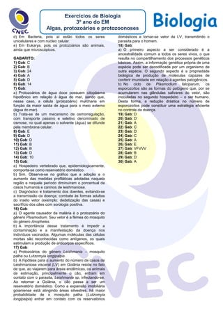 BiologiaExercícios de Biologia
3º ano do EM
Algas, protozoários e protozoonoses
d) Em Bacteria, pois aí estão todos os seres
unicelulares e com núcleo celular.
e) Em Eukarya, pois os protozoários são animais,
ainda que microscópicos.
GABARITO:
1) Gab: C
2) Gab: B
3) Gab: 24
4) Gab: A
5) Gab: D
6) Gab: 14
7) Gab:
a) Protozoários de água doce possuem citoplasma
hipotônico em relação à água do mar, sendo que,
nesse caso, a célula (protozoário) murcharia em
função da maior saída de água para o meio externo
(água do mar).
b) Trata-se de um mecanismo de osmorregulação,
com transporte passivo e seletivo denominado de
osmose, no qual apenas o solvente (água) se difunde
pela membrana celular.
8) Gab: E
9) Gab: D
10) Gab: D
11) Gab: B
12) Gab: B
13) Gab: D
14) Gab: 10
15) Gab:
a) Hospedeiro vertebrado que, epidemiologicamente,
comporta-se como reservatório doméstico.
b) Sim. Observa-se no gráfico que a adoção e o
aumento das medidas profiláticas adotadas naquela
região e naquele período diminuíram o porcentual de
casos humanos e caninos de leishmaniose.
c) Diagnóstico e tratamento dos doentes, evitando-se
a transmissão da doença; combate às formas adultas
do inseto vetor (exemplo: dedetização das casas) e
sacrifício dos cães com sorologia positiva.
16) Gab:
a) O agente causador da malária é o protozoário do
gênero Plasmodium. Seu vetor é a fêmea do mosquito
do gênero Anopheles.
b) A importância desse tratamento é impedir a
contaminação e a manifestação da doença nos
indivíduos vacinados. Algumas moléculas das células
mortas são reconhecidas como antígenos, os quais
estimulam a produção de anticorpos específicos.
17) Gab:
a) Protozoários do gênero Leishmania – mosquito
palha ou Lutzomyia longipalpis.
b) A hipótese para o aumento do número de casos de
Leishmaniose visceral (LV) em Goiânia reside no fato
de que, ao viajarem para áreas endêmicas, os animais
de estimação, principalmente o cão, entram em
contato com o parasita, Leishmania sp, infectando-se.
Ao retornar a Goiânia, o cão passa a ser um
reservatório doméstico. Como a expansão imobiliária
goianiense está atingindo áreas silvestres, há maior
probabilidade de o mosquito palha (Lutzomyia
longipalpis) entrar em contato com os reservatórios
domésticos e tornar-se vetor da LV, transmitindo o
parasita para o homem.
18) Gab:
a) O primeiro aspecto a ser considerado é a
ancestralidade comum a todos os seres vivos, o que
resulta no compartilhamento dos processos genéticos
básicos. Assim, a informação genética própria de uma
espécie pode ser decodificada por um organismo de
outra espécie. O segundo aspecto é a propriedade
biológica de produção de moléculas capazes de
conferir imunidade em relação a agentes patogênicos.
b) No ciclo de Plasmodium falciparum, os
esporozoítos são as formas do patógeno que, por se
acumularem nas glândulas salivares do vetor, são
inoculadas no segundo hospedeiro – o ser humano.
Desta forma, a redução drástica no número de
esporozoítos pode constituir uma estratégia eficiente
no controle da doença.
19) Gab: D
20) Gab: D
21) Gab: A
22) Gab: C
23) Gab: D
24) Gab: C
25) Gab: A
26) Gab: E
27) Gab: VFVVV
28) Gab: B
29) Gab: D
30) Gab: A
 