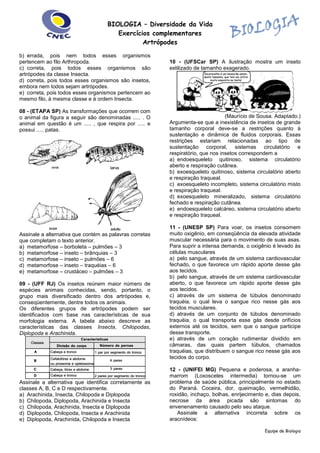 BIOLOGIA – Diversidade da Vida
Exercícios complementares
Artrópodes
Equipe de Biologia
b) errada, pois nem todos esses organismos
pertencem ao filo Arthropoda.
c) correta, pois todos esses organismos são
artrópodes da classe Insecta.
d) correta, pois todos esses organismos são insetos,
embora nem todos sejam artrópodes.
e) correta, pois todos esses organismos pertencem ao
mesmo filo, à mesma classe e à ordem Insecta.
08 - (ETAPA SP) As transformações que ocorrem com
o animal da figura a seguir são denominadas ..... . O
animal em questão é um ..... , que respira por ..... e
possui ..... patas.
Assinale a alternativa que contém as palavras corretas
que completam o texto anterior.
a) metamorfose – borboleta – pulmões – 3
b) metamorfose – inseto – brânquias – 3
c) metamorfose – inseto – pulmões – 6
d) metamorfose – inseto – traquéias – 6
e) metamorfose – crustáceo – pulmões – 3
09 - (UFF RJ) Os insetos reúnem maior número de
espécies animais conhecidas, sendo, portanto, o
grupo mais diversificado dentro dos artrópodes e,
conseqüentemente, dentre todos os animais.
Os diferentes grupos de artrópodes podem ser
identificados com base nas características de sua
morfologia externa. A tabela abaixo descreve as
características das classes Insecta, Chilopodas,
Diplopoda e Arachinida.
Assinale a alternativa que identifica corretamente as
classes A, B, C e D respectivamente.
a) Arachinida, Insecta, Chilopoda e Diplopoda
b) Chilopoda, Diplopoda, Arachinida e Insecta
c) Chilopoda, Arachinida, Insecta e Diplopoda
d) Diplopoda, Chilopoda, Insecta e Arachinida
e) Diplopoda, Arachinida, Chilopoda e Insecta
10 - (UFSCar SP) A ilustração mostra um inseto
estilizado de tamanho exagerado.
(Maurício de Sousa. Adaptado.)
Argumenta-se que a inexistência de insetos de grande
tamanho corporal deve-se a restrições quanto à
sustentação e dinâmica de fluidos corporais. Essas
restrições estariam relacionadas ao tipo de
sustentação corporal, sistemas circulatório e
respiratório, que nos insetos correspondem a
a) endoesqueleto quitinoso, sistema circulatório
aberto e respiração cutânea.
b) exoesqueleto quitinoso, sistema circulatório aberto
e respiração traqueal.
c) exoesqueleto incompleto, sistema circulatório misto
e respiração traqueal.
d) exoesqueleto mineralizado, sistema circulatório
fechado e respiração cutânea.
e) endoesqueleto calcáreo, sistema circulatório aberto
e respiração traqueal.
11 - (UNESP SP) Para voar, os insetos consomem
muito oxigênio, em conseqüência da elevada atividade
muscular necessária para o movimento de suas asas.
Para suprir a intensa demanda, o oxigênio é levado às
células musculares
a) pelo sangue, através de um sistema cardiovascular
fechado, o que favorece um rápido aporte desse gás
aos tecidos.
b) pelo sangue, através de um sistema cardiovascular
aberto, o que favorece um rápido aporte desse gás
aos tecidos.
c) através de um sistema de túbulos denominado
traquéia, o qual leva o sangue rico nesse gás aos
tecidos musculares.
d) através de um conjunto de túbulos denominado
traquéia, o qual transporta esse gás desde orifícios
externos até os tecidos, sem que o sangue participe
desse transporte.
e) através de um coração rudimentar dividido em
câmaras, das quais partem túbulos, chamados
traquéias, que distribuem o sangue rico nesse gás aos
tecidos do corpo.
12 - (UNIFEI MG) Pequena e poderosa, a aranha-
marrom (Loxosceles intermedia) tornou-se um
problema de saúde pública, principalmente no estado
do Paraná. Coceira, dor, queimação, vermelhidão,
roxidão, inchaço, bolhas, enrijecimento e, dias depois,
necrose da área picada são sintomas do
envenenamento causado pelo seu ataque.
Assinale a alternativa incorreta sobre os
aracnídeos:
 