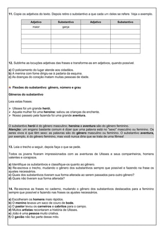 Adjetivo Substantivo Adjetivo Substantivo
maior garça
11. Copie os adjetivos do texto. Depois retire o substantivo a que cada um deles se refere. Veja a exemplo.
12. Sublinhe as locuções adjetivas das frases e transforme-as em adjetivos, quando possível.
a) O policiamento do lugar atende aos cidadãos.
b) A menina com fome dirigiu-se à padaria da esquina.
c) As doenças do coração matam muitas pessoas de idade.
Flexões do substantivo: gênero, número e grau
Gêneros do substantivo
Leia estas frases:
 Ulisses foi um grande herói.
 Aquela mulher foi uma heroína: salvou as crianças da enchente.
 Nosso passeio pela fazenda foi uma grande aventura.
O substantivo herói é do gênero masculino; heroína e aventura são do gênero feminino.
Atenção: um engano bastante comum é dizer que urna palavra está no "sexo" masculino ou feminino. Os
seres vivos é que têm sexo: as palavras são do gênero masculino ou feminino. O substantivo aventura,
por exemplo, é do gênero feminino, mas você nunca diria que se trata de urna fêmea!
13. Leia o trecho a seguir, depois faça o que se pede.
Todos os jovens ficaram impressionados com as aventuras de Ulisses e seus companheiros, homens
valentes e corajosos.
a) Identifique os substantivos e classifique-os quanto ao gênero.
b) Re-escreva o trecho, mudando o gênero dos substantivos sempre que possível e fazendo na frase os
ajustes necessários.
c) Quais dos substantivos tiveram sua forma alterada ao serem passados para outro gênero?
d) Quais não tiveram sua forma alterada?
14. Re-escreva as frases no caderno, mudando o gênero dos substantivos destacados para a feminino
sempre que possível e fazendo nas frases os ajustes necessários.
a) Escolheram os homens mais rápidos.
b) O menino levava um saco de couro de bode.
c) O pastor levou os carneiros e cabritos para o campo.
d) Muitos artistas recontaram a história de Ulisses.
e) João é uma pessoa muito criativa.
f) O gavião não faz parte desse mito.
 