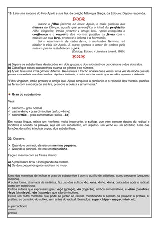 
Nasce o filho favorito de Zeus: Apolo, o mais glorioso dos
deuses do Olimpo, aquele que personifica o ideal da perfeição.
Filho vingador, irmão protetor e amigo leal, Apolo conquista a
confiança e o respeito dos mortais, pacifica as feras com a
música de sua lira, promove a beleza e a harmonia.
Só o nascimento de outro deus, o malandro Hermes, irá
abalar a vida de Apolo. E talvez apenas o amor de ambos pela
música possa restabelecer a paz.
(Catálogo Ediouro - Literatura Juvenil, 1999.)

19. Leia uma sinopse do livro Apolo e sua lira, da coleção Mitologia Grega, da Ediouro. Depois responda.
a) Separe os substantivos destacados em dois grupos, o dos substantivos concretos e o dos abstratos.
b) Classifique esses substantivos quanta ao gênero e ao número.
c) Apolo teve uma irmã gêmea: Artemis. Re-escreva o trecho abaixo duas vezes: uma vez de modo que ele
passe a se referir aos dois irmãos. Apolo e Artemis, e outra vez de modo que se refira apenas a Artemis:
"Filho vingador, irmão protetor e amigo leal, Apolo conquista a confiança e o respeito dos mortais, pacifica
as feras com a música de sua lira, promove a beleza e a harmonia."
Grau do substantivo
Veja:
 cachorro - grau normal
 cachorrinho - grau diminutivo (sufixo –inho)
 cachorrrão – grau aumentativo (sufixo –ão)
Em nossa língua, existe um morfema muito importante, o sufixo, que vem sempre depois do radical e
modifica o sentido da palavra, seja ela um substantivo, um adjetivo, um verbo ou um advérbio. Uma das
funções do sufixo é indicar o grau dos substantivos.
20. Observe.
 Quando o conheci, ele era um menino pequeno.
 Quando o conheci, ele era um menininho.
Faça o mesmo com as frases abaixo:
a) A professora tirou o livro grande da estante.
b) Os dois pequenos gatos subiram no muro.
Uma das maneiras de indicar o grau do substantivo é com o auxilio de adjetivos, como pequeno (pequeno
menino).
A outra forma, chamada de sintética, faz uso dos sufixos -ão, -ona, -inho, -inha, colocados após o radical,
como em menininho.
Outros sufixos que expressam grau: -aço (golaço), -éu (fogaréu), ambos aumentativos, e -ebre (casebre),
-isco (chuvisco), -ejo (lugarejo), que são diminutivos.
Existe um outro morfema que pode se juntar ao radical, modificando o sentido da palavra: o prefixo. O
prefixo, ao contrário do sufixo, vem antes do radical. Exemplos: super-, hiper-, mega-, mini-, etc.
supercachorro
prefixo
 