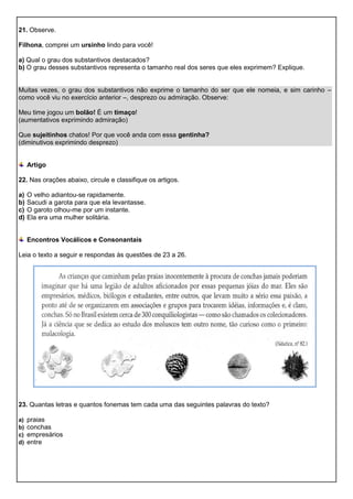 21. Observe.
Filhona, comprei um ursinho lindo para você!
a) Qual o grau dos substantivos destacados?
b) O grau desses substantivos representa o tamanho real dos seres que eles exprimem? Explique.
Muitas vezes, o grau dos substantivos não exprime o tamanho do ser que ele nomeia, e sim carinho –
como você viu no exercício anterior –, desprezo ou admiração. Observe:
Meu time jogou um bolão! É um timaço!
(aumentativos exprimindo admiração)
Que sujeitinhos chatos! Por que você anda com essa gentinha?
(diminutivos exprimindo desprezo)
Artigo
22. Nas orações abaixo, circule e classifique os artigos.
a) O velho adiantou-se rapidamente.
b) Sacudi a garota para que ela levantasse.
c) O garoto olhou-me por um instante.
d) Ela era uma mulher solitária.
Encontros Vocálicos e Consonantais
Leia o texto a seguir e respondas às questões de 23 a 26.
23. Quantas letras e quantos fonemas tem cada uma das seguintes palavras do texto?
a) praias
b) conchas
c) empresários
d) entre
 