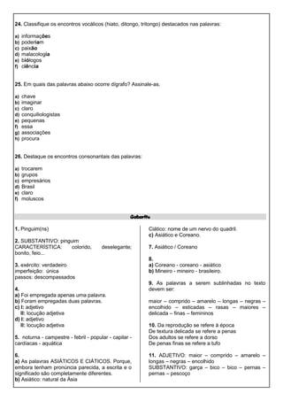 24. Classifique os encontros vocálicos (hiato, ditongo, tritongo) destacados nas palavras:
a) informações
b) poderiam
c) paixão
d) malacologia
e) biólogos
f) ciência
25. Em quais das palavras abaixo ocorre dígrafo? Assinale-as.
a) chave
b) imaginar
c) claro
d) conquiliologistas
e) pequenas
f) essa
g) associações
h) procura
26. Destaque os encontros consonantais das palavras:
a) trocarem
b) grupos
c) empresários
d) Brasil
e) claro
f) moluscos
Gabarito
1. Pinguim(ns)
2. SUBSTANTIVO: pinguim
CARACTERÍSTICA: colorido, deselegante;
bonito, feio...
3. exército: verdadeiro
imperfeição: única
passos: descompassados
4.
a) Foi empregada apenas uma palavra.
b) Foram empregadas duas palavras.
c) I: adjetivo
II: locução adjetiva
d) I: adjetivo
II: locução adjetiva
5. noturna - campestre - febril - popular - capilar -
cardíacas - aquática
6.
a) As palavras ASIÁTICOS E CIÁTICOS. Porque,
embora tenham pronúncia parecida, a escrita e o
significado são completamente diferentes.
b) Asiático: natural da Ásia
Ciático: nome de um nervo do quadril.
c) Asiático e Coreano.
7. Asiático / Coreano
8.
a) Coreano - coreano - asiático
b) Mineiro - mineiro - brasileiro.
9. As palavras a serem sublinhadas no texto
devem ser:
maior – comprido – amarelo – longas – negras –
encolhido – esticadas – rasas – maiores –
delicada – finas – femininos
10. Da reprodução se refere à época
De textura delicada se refere a penas
Dos adultos se refere a dorso
De penas finas se refere a tufo
11. ADJETIVO: maior – comprido – amarelo –
longas – negras – encolhido
SUBSTANTIVO: garça – bico – bico – pernas –
pernas – pescoço
 