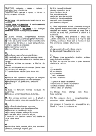 ADJETIVO: esticadas – rasas – maiores –
delicada – finas – femininos
SUBSTANTIVO: pernas – águas – pernas –
textura – penas – chapéu
12.
a) do lugar - O policiamento local atende aos
cidadãos.
b) com fome e da esquina - A menina faminta
dirigiu-se à padaria da esquina.
c) do coração e de idade - As doenças
cardíacas matam muitas pessoas idosas.
13.
a) jovens, Ulisses, companheiros, homens
(gênero masculino); aventuras (gênero feminino)
b) Todas as jovens ficaram impressionadas com
as aventuras de Ulisses e suas companheiras,
mulheres valentes e corajosas.
c) Companheiros, homens
d) jovens, Ulisses, aventuras
14.
a) Escolheram as mulheres mais rápidas.
b) A menina levava um saco de couro de cabra.
c) A pastora levou as ovelhas e as cabritas para o
campo.
d) Muitas artistas recontaram a história de
Ulisses.
e) João é uma pessoa muito criativa. [nesse caso
não há nenhuma alteração.]
f) O gavião fêmea não faz parte desse mito.
15.
a) Porque não suportou o desgosto de imaginar
sua freguesia comprando em outro armazém.
b) singular: pai, sol; plural: dias, armazéns
c) férias
16.
a) Eles se tornaram leitores assíduos de
quadrinhos.
b) Para nos tornarmos cantores, teríamos...
17. Sim, ambos terminam com -r. O plural é
formado do mesmo modo, acrescentando-se -es.
18.
a) As mãos do gigante eram enormes.
b) Ulisses resolveu fugir daquelas prisões.
c) Eles eram os capitães do navio.
d) Os cestos estavam repletos de cereais.
e) O pescador atirou os anzóis à água.
f) Havia só dois (ou três, quatro, etc) papéis na
peça, os de herói.
Não
19.
a) concretos: filhos, deuses, feras, lira; abstratos:
perfeição, confiança, respeito, paz.
b) filho: masculino singular
deuses: masculino plural
feras: feminino plural
lira: feminino singular
perfeição: feminino singular
confiança: feminino singular
respeito: masculino singular
paz: feminino singular.
c) Filhos vingadores, irmãos protetores e amigos
leais, Apolo e Ártemis conquistam a confiança e o
respeito dos mortais, pacificam as feras com a
música de suas liras, promovem a beleza e a
harmonia.
Filha vingadora, irmã protetora e amiga leal,
Ártemis conquista a confiança e o respeito dos
mortais, pacifica as feras com a música de sua
lira, promove a beleza e a harmonia
20.
a) A professora tirou o livrão da estante.
b) Os dois gatinhos subiram no muro.
21.
a) filhona: grau aumentativo sintético; ursinho:
grau diminutivo sintético
b) Não, em ambos os casos o grau expressa
afetividade, carinho.
22.
a) o – definido
b) a – definido
c) o – definido
um – indefinido
d) uma - indefinido
23. praias: 6 letras e 6 fonemas
empresários: 11 letras e 10 fonemas
conchas: 7 letras e 5 fonemas
entre: 5 letras e 4 fonemas
24. ditongo – hiato – ditongo – hiato – hiato –
hiato e ditongo
25. Nas palavras chave – conquiliologistas –
pequenas – essa – associações
26. trocarem: tr / grupos: gr / empresários: pr /
Brasil: br / claro: cl / moluscos: sc
 