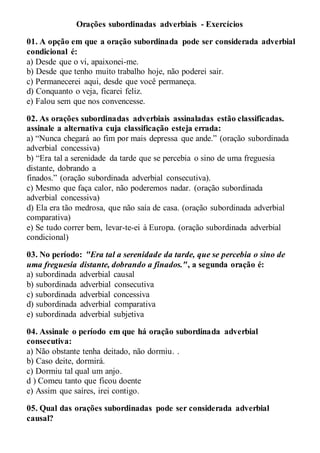 Orações subordinadas adverbiais - Exercícios
01. A opção em que a oração subordinada pode ser considerada adverbial
condicional é:
a) Desde que o vi, apaixonei-me.
b) Desde que tenho muito trabalho hoje, não poderei sair.
c) Permanecerei aqui, desde que você permaneça.
d) Conquanto o veja, ficarei feliz.
e) Falou sem que nos convencesse.
02. As orações subordinadas adverbiais assinaladas estão classificadas.
assinale a alternativa cuja classificação esteja errada:
a) “Nunca chegará ao fim por mais depressa que ande.” (oração subordinada
adverbial concessiva)
b) “Era tal a serenidade da tarde que se percebia o sino de uma freguesia
distante, dobrando a
finados.” (oração subordinada adverbial consecutiva).
c) Mesmo que faça calor, não poderemos nadar. (oração subordinada
adverbial concessiva)
d) Ela era tão medrosa, que não saía de casa. (oração subordinada adverbial
comparativa)
e) Se tudo correr bem, levar-te-ei à Europa. (oração subordinada adverbial
condicional)
03. No período: "Era tal a serenidade da tarde, que se percebia o sino de
uma freguesia distante, dobrando a finados.", a segunda oração é:
a) subordinada adverbial causal
b) subordinada adverbial consecutiva
c) subordinada adverbial concessiva
d) subordinada adverbial comparativa
e) subordinada adverbial subjetiva
04. Assinale o período em que há oração subordinada adverbial
consecutiva:
a) Não obstante tenha deitado, não dormiu. .
b) Caso deite, dormirá.
c) Dormiu tal qual um anjo.
d ) Comeu tanto que ficou doente
e) Assim que saíres, irei contigo.
05. Qual das orações subordinadas pode ser considerada adverbial
causal?
 