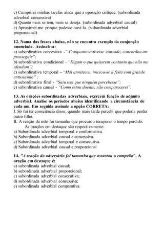 c) Cumprirei minhas tarefas ainda que a oposição critique. (subordinada
adverbial concessiva)
d) Quanto mais se tem, mais se deseja. (subordinada adverbial causal)
e) Aproximei-me porque pudesse ouvi-la. (subordinada adverbial
proporcional)
12. Numa das frases abaixo, não se encontra exemplo da conjunção
anunciada. Assinale-a:
a) subordinativa concessiva -” Conquanto estivesse cansado, concordou em
prosseguir”;
b) subordinativa condicional - “Digam o que quiserem contanto que não me
ofendam”;
c) subordinativa temporal - “Mal anoiteceu, iniciou-se a festa com grande
entusiasmo” ;
d) subordinativa final - “Saiu sem que ninguém percebesse”;
e) subordinativa causal - “Como estou doente, não comparecerei”.
13. As orações subordinadas adverbiais, exercem função de adjunto
adverbial. Analise os períodos abaixo identificando a circunstância de
cada um. Em seguida assinale a opção CORRETA:
I. Só fui ter consciência disso, quando mais tarde percebi que poderia perder
outro filho.
II. A reação da mãe foi tamanha que procurou recuperar o tempo perdido.
As orações em destaque são respectivamente:
a) Subordinada adverbial temporal e conformativa.
b) Subordinada adverbial causal e concessiva.
c) Subordinada adverbial temporal e consecutiva.
d) Subordinada adverbial causal e proporcional
14. "A reação do adversário foi tamanha que assustou o campeão". A
oração em destaque é:
a) subordinada adverbial causal;
b) subordinada adverbial proporcional;
c) subordinada adverbial consecutiva;
d) subordinada adverbial concessiva;
e) subordinada adverbial comparativa.
 
