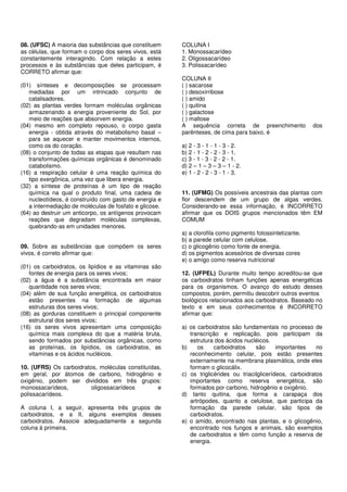 08. (UFSC) A maioria das substâncias que constituem 
as células, que formam o corpo dos seres vivos, está 
constantemente interagindo. Com relação a estes 
processos e às substâncias que deles participam, é 
CORRETO afirmar que: 
(01) sínteses e decomposições se processam 
mediadas por um intrincado conjunto de 
catalisadores. 
(02) as plantas verdes formam moléculas orgânicas 
armazenando a energia proveniente do Sol, por 
meio de reações que absorvem energia. 
(04) mesmo em completo repouso, o corpo gasta 
energia - obtida através do metabolismo basal – 
para se aquecer e manter movimentos internos, 
como os do coração. 
(08) o conjunto de todas as etapas que resultam nas 
transformações químicas orgânicas é denominado 
catabolismo. 
(16) a respiração celular é uma reação química do 
tipo exergônica, uma vez que libera energia. 
(32) a síntese de proteínas é um tipo de reação 
química na qual o produto final, uma cadeia de 
nucleotídeos, é construído com gasto de energia e 
a intermediação de moléculas de fosfato e glicose. 
(64) ao destruir um anticorpo, os antígenos provocam 
reações que degradam moléculas complexas, 
quebrando-as em unidades menores. 
09. Sobre as substâncias que compõem os seres 
vivos, é correto afirmar que: 
(01) os carboidratos, os lipídios e as vitaminas são 
fontes de energia para os seres vivos; 
(02) a água é a substância encontrada em maior 
quantidade nos seres vivos; 
(04) além de sua função energética, os carboidratos 
estão presentes na formação de algumas 
estruturas dos seres vivos; 
(08) as gorduras constituem o principal componente 
estrutural dos seres vivos; 
(16) os seres vivos apresentam uma composição 
química mais complexa do que a matéria bruta, 
sendo formados por substâncias orgânicas, como 
as proteínas, os lipídios, os carboidratos, as 
vitaminas e os ácidos nucléicos. 
10. (UFRS) Os carboidratos, moléculas constituídas, 
em geral, por átomos de carbono, hidrogênio e 
oxigênio, podem ser divididos em três grupos: 
monossacarídeos, oligossacarídeos e 
polissacarídeos. 
A coluna I, a seguir, apresenta três grupos de 
carboidratos, e a II, alguns exemplos desses 
carboidratos. Associe adequadamente a segunda 
coluna à primeira. 
COLUNA I 
1. Monossacarídeo 
2. Oligossacarídeo 
3. Polissacarídeo 
COLUNA II 
( ) sacarose 
( ) desoxirribose 
( ) amido 
( ) quitina 
( ) galactose 
( ) maltose 
A sequência correta de preenchimento dos 
parênteses, de cima para baixo, é 
a) 2 - 3 - 1 - 1 - 3 - 2. 
b) 2 - 1 - 2 - 2 - 3 - 1. 
c) 3 - 1 - 3 - 2 - 2 - 1. 
d) 2 – 1 – 3 – 3 – 1 - 2. 
e) 1 - 2 - 2 - 3 - 1 - 3. 
11. (UFMG) Os possíveis ancestrais das plantas com 
flor descendem de um grupo de algas verdes. 
Considerando-se essa informação, é INCORRETO 
afirmar que os DOIS grupos mencionados têm EM 
COMUM 
a) a clorofila como pigmento fotossintetizante. 
b) a parede celular com celulose. 
c) o glicogênio como fonte de energia. 
d) os pigmentos acessórios de diversas cores 
e) o amigo como reserva nutricional 
12. (UFPEL) Durante muito tempo acreditou-se que 
os carboidratos tinham funções apenas energéticas 
para os organismos. O avanço do estudo desses 
compostos, porém, permitiu descobrir outros eventos 
biológicos relacionados aos carboidratos. Baseado no 
texto e em seus conhecimentos é INCORRETO 
afirmar que: 
a) os carboidratos são fundamentais no processo de 
transcrição e replicação, pois participam da 
estrutura dos ácidos nucléicos. 
b) os carboidratos são importantes no 
reconhecimento celular, pois estão presentes 
externamente na membrana plasmática, onde eles 
formam o glicocálix. 
c) os triglicérides ou triacilglicerídeos, carboidratos 
importantes como reserva energética, são 
formados por carbono, hidrogênio e oxigênio. 
d) tanto quitina, que forma a carapaça dos 
artrópodes, quanto a celulose, que participa da 
formação da parede celular, são tipos de 
carboidratos. 
e) o amido, encontrado nas plantas, e o glicogênio, 
encontrado nos fungos e animais, são exemplos 
de carboidratos e têm como função a reserva de 
energia. 
