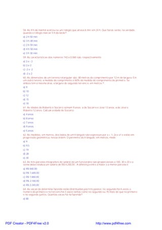58. As 9 h da manhã acertou-se um relógio que atrasa 6 min em 24 h. Que horas serão, na verdade,
quando o relógio marcar 5 h da tarde?
a) 2 h 50 min
b) 3 h 48 min
c) 2 h 59 min
d) 4 h 58 min
e) 3 h 30 min
59. As características dos números 142 e 0,065 são, respectivamente
a) 2 e - 2
b) 2 e 2
c) -2 e -2
d) -2 e 2
60. As dimensões de um terreno retangular são: 80 metros de comprimento por 12 m de largura. Em
um outro tereno, a medida do comprimento é 80% da medida do comprimento do primeiro. Se
ambos têm a mesma área, a largura do segundo terreno é, em metros ?
a) 9
b) 10
c) 12
d) 15
e) 18
61. As idades de Roberto e Socorro somam 9 anos; a de Socorro e José 13 anos, a de José e
Roberto 12 anos. Calcule a idade de Socorro:
a) 4 anos
b) 8 anso
c) 7 anos
d) 9 anos
e) 5 anos
62. As medidas, em metros, dos lados de um triângulo são expressas por x + 1, 2x e x² e estão em
progressão geométrica, nessa ordem. O perímetro do triângulo, em metros, mede
a) 9
b) 9,5
c) 19
d) 28
e) 30
63. As três parcelas integrantes do salário de um funcionário são proporcionais a 100, 30 e 20 e a
soma delas totaliza um salário de R$ 4.200,00 . A diferença entre a maior e a menor parcela é:
a) R$ 840,00
b) R$ 1.680,00
c) R$ 1.880,00
d) R$ 2.180,00
e) R$ 2.240,00
64. As vacas de determina fazenda estão distribuídas por três pastos; no segundo há 4 vezes o
número do primeiro e no terceiro há 3 vezes tantas como no segundo ou 70 mais do que no primeiro
e no segundo juntos. Quantas vacas há na fazenda?
a) 80

PDF Creator - PDF4Free v2.0

http://www.pdf4free.com

 