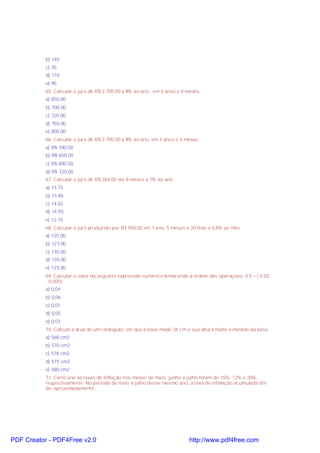 b) 140
c) 70
d) 170
e) 90
65. Calcular o juro de R$ 2.700,00 a 8% ao ano , em 3 anos e 4 meses.
a) 650,00
b) 700,00
c) 720,00
d) 750,00
e) 800,00
66. Calcular o juro de R$ 2.700,00 a 8% ao ano, em 3 anos e 4 meses.
a) R$ 700,00
b) R$ 650,00
c) R$ 800,00
d) R$ 720,00
67. Calcular o juro de R$ 264,00 em 9 mëses a 7% ao ano.
a) 13,75
b) 13,86
c) 14,02
d) 14,50
e) 12,75
68. Calcular o juro produzido por R$ 900,00 em 1 ano, 5 meses e 20 dias a 0,8% ao mês.
a) 125,00
b) 127,00
c) 130,00
d) 135,00
e) 123,00
69. Calcular o valor da seguinte expressão numérica lembrando a ordem das operações: 0,5 + ( 0,05
¸ 0,005).
a) 0,04
b) 0,06
c) 0,01
d) 0,05
e) 0,03
70. Calcule a área de um retângulo, em que a base mede 34 cm e sua altura mede a metade da base.
a) 568 cm2
b) 570 cm2
c) 578 cm2
d) 575 cm2
e) 580 cm2
71. Certo ano as taxas de inflação nos meses de maio, junho e julho foram de 15%, 12% e 20%,
respectivamente. No período de maio a julho desse mesmo ano, a taxa de infalação acumulada doi
de, aproximadamente ,

PDF Creator - PDF4Free v2.0

http://www.pdf4free.com

 