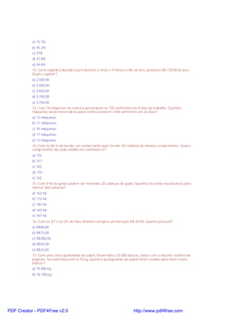 a) 15,7%
b) 45,2%
c) 47%
d) 47,8%
e) 54,6%
72. Certo capital colocado a juro durante 3 anos e 4 meses a 8% ao ano, produziu R$ 720,00 de juro.
Qual o capital ?
a) 2.500,00
b) 2.600,00
c) 2.650,00
d) 2.700,00
e) 2.750,00
73. Com 16 máquinas de costura aprontaram-se 720 uniformes em 8 dias de trabalho. Quantas
máquinas serão necessárias para confeccionarem 2160 uniformes em 24 dias?
a) 13 máquinas
b) 11 máquinas
c) 19 máquinas
d) 17 máquinas
e) 12 máquinas
74. Com 32,40 m de tecido, um comerciante quer formar 20 retalhos de mesmo comprimento. Qual o
comprimento de cada retalho em centímetros?
a) 155
b) 157
c) 165
d) 170
e) 162
75. Com 9 há de gasto podem ser mantidas 20 cabeças de gado. Quantos há serão necessários para
manter 360 cabeças?
a) 162 há
b) 172 há
c) 180 há
d) 165 há
e) 187 há
76. Com os 3/7 e os 2/5 de meu dinheiro comprei um livro por R$ 29,00. Quanto possuía?
a) R$90,00
b) R$75,00
c) R$300,00
d) R$55,00
e) R$35,00
77. Com uma certa quantidade de papel, foram feitos 25.000 blocos, todos com o mesmo número de
páginas. Se cada bloco tem 0,75 kg, quantos quilogramas de papel foram usados para fazer esses
blocos?
a) 19.000 kg
b) 18.750 kg

PDF Creator - PDF4Free v2.0

http://www.pdf4free.com

 