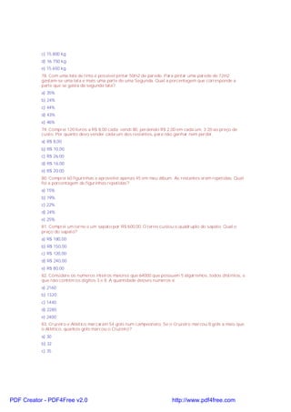 c) 15.800 kg
d) 16.750 kg
e) 15.650 kg
78. Com uma lata de tinta é possível pintar 50m2 de parede. Para pintar uma parede de 72m2
gastam-se uma lata e mais uma parte de uma Segunda. Qual a porcentagem que corresponde a
parte que se gasta da segunda lata?
a) 35%
b) 24%
c) 44%
d) 43%
e) 46%
79. Comprei 120 livros a R$ 8,00 cada; vendi 80, perdendo R$ 2,00 em cada um, 3 20 ao preço de
custo. Por quanto devo vender cada um dos restantes, para não ganhar nem perder.
a) R$ 8,00
b) R$ 10,00
c) R$ 26,00
d) R$ 16,00
e) R$ 20,00
80. Comprei 60 figurinhas e aproveitei apenas 45 em meu álbum. As restantes eram repetidas. Qual
foi a porcentagem de figurinhas repetidas?
a) 15%
b) 19%
c) 22%
d) 24%
e) 25%
81. Comprei um terno e um sapato por R$ 600,00. O terno custou o quádruplo do sapato. Qual o
preço do sapato?
a) R$ 180,00
b) R$ 150,00
c) R$ 120,00
d) R$ 240,00
e) R$ 80,00
82. Considere os números inteiros maiores que 64000 que possuem 5 algarismos, todos distintos, e
que não contém os dígitos 3 e 8. A quantidade desses números é:
a) 2160
b) 1320
c) 1440
d) 2280
e) 2400
83. Cruzeiro e Atlético marcaram 54 gols num campeonato. Se o Cruzeiro marcou 8 gols a mais que
o Atlético, quantos gols marcou o Cruzeiro?
a) 30
b) 32
c) 35

PDF Creator - PDF4Free v2.0

http://www.pdf4free.com

 