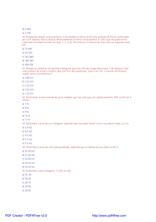 d) 2.800
e) 3.100
90. Desejando limpar uma prateleira, a arrumadeira retirou de lá uma coleção de livros numerados
de 1 a 9. Depois, ela recolocou aleatoriamente os livros na prateleira. É claro que ela pode tê-los
colocado na ordem normal, ou seja, 1, 2, 3 etc. No entanto, a chance de isso ocorrer é apenas uma
em
a) 16 660
b) 40 320
c) 362 880
d) 368 040
e) 406 036
91. Deseja-se cimentar um quintal retangular que tem 12m de comprimento por 7 de largura. Com
uma mistura de areia e cimento que tem 3cm de espessura. Qual é em m3, o volume da mistura
usada nesse revestimento?
a) 2,80 m3
b) 3,52 m3
c) 2,32 m3
d) 2,52 m3
e) 1,52 m3
92. Determinar a taxa mensal de juros simples que faz com que um capital aumente 40% no fim de 4
meses.
a) 7 %
b) 8 %
c) 9 %
d) 10 %
e) 11 %
93. Determine a área de um triângulo, sabendo que sua base mede 5 cm e sua altura mede 2,2 cm.
a) 5,9 m2
b) 6,5 m2
c) 4,5 m2
d) 5,7 m2
e) 5,5 m2
94. Determine a área de uma sala quadrada, sabendo que a medida de seu lado é 6,45 m.
a) 42,50 m2
b) 41,60 m2
c) 42,00 m2
d) 45,50 m2
e) 43,50 m2
95. Determine a porcentagem.. 11,5% de 250
a) 25,,40
b) 26,00
c) 28,75
d) 29,00
e) 28,50

PDF Creator - PDF4Free v2.0

http://www.pdf4free.com

 