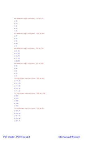 96. Determine a porcentagem.. 12% de 275
a) 30
b) 28
c) 32
d) 33
e) 36
97. Determine a porcentagem.. 124% de 450
a) 49
b) 55
c) 56
d) 60
e) 61
98. Determine a porcentagem.. 15% de 150
a) 21,50
b) 22,50
c) 23,00
d) 21,00
e) 20,50
99. Determine a porcentagem.. 25% de 200
a) 50
b) 45
c) 65
d) 55
e) 43
100. Determine a porcentagem.. 38% de 389
a) 145,30
b) 143,70
c) 144,00
d) 148,35
e) 147,82
101. Determine a porcentagem.. 50% de 1200
a) 500
b) 550
c) 600
d) 700
e) 650
102. Determine a porcentagem.. 75% de 345
a) 258,75
b) 258,50
c) 257,50
d) 259,00
e) 255,76

PDF Creator - PDF4Free v2.0

http://www.pdf4free.com

 