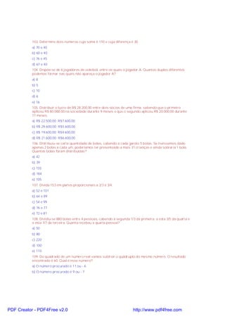 103. Determine dois números cuja soma é 110 e cuja diferença é 30.
a) 70 e 40
b) 60 e 40
c) 76 e 45
d) 67 e 40
104. Dispõe-se de 6 jogadores de voleibol, entre os quais o jogador A. Quantas duplas diferentes
podemos formar nas quais não apareça o jogador A?
a) 8
b) 5
c) 10
d) 6
e) 16
105. Distribuir o lucro de R$ 28.200,00 entre dois sócios de uma firma, sabendo que o primeiro
aplicou R$ 80.000,00 na sociedade durante 9 meses e que o segundo aplicou R$ 20.000,00 durante
11 meses.
a) R$ 22.500,00; R$7.600,00
b) R$ 29.600,00; R$5.600,00
c) R$ 19.600,00; R$4.600,00
d) R$ 21.600,00; R$6.600,00
106. Distribuiu-se certa quantidade de bolas, cabendo a cada garoto 5 bolas. Se tivéssemos dado
apenas 2 bolas a cada um, poderíamos ter presenteado a mais 31 crianças e ainda sobraria 1 bola.
Quantas bolas foram distribuídas?
a) 42
b) 39
c) 155
d) 184
e) 105
107. Divida 153 em partes proporcionais a 2/3 e 3/4:
a) 52 e 101
b) 64 e 89
c) 54 e 99
d) 76 e 77
e) 72 e 81
108. Dividiu-se 880 bolas entre 4 pessoas, cabendo à segunda 1/3 da primeira; a esta 3/5 da quarta e
a esta 1/7 da terceira. Quanta recebeu a quarta pessoa?
a) 50
b) 80
c) 220
d) 100
e) 110
109. Do quadrado de um número real vamos subtrair o quádruplo do mesmo número. O resultado
encontrado é 60. Qual é esse número?
a) O número procurado é 11 ou - 6
b) O número procurado é 9 ou - 7

PDF Creator - PDF4Free v2.0

http://www.pdf4free.com

 