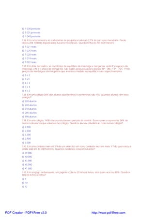 b) 1 030 pessoas
c) 1 035 pessoas
d) 1 040 pessoas
136. Em certo trimestre as cadernetas de poupança rederam 2,1% de correção monetária. Paulo
deixou R$ 1000,00 depositados durante três meses. Quanto tinha no fim do trimestre.
a) 1.021 reais
b) 1.025 reais
c) 1.020 reais
d) 1.019 reais
e) 1.022 reais
137. Em dois mercados, as condições de equilíbrio de manteiga e margarina, onde P é o preço da
manteiga, e M é o preço da margarina, são dadas pelas equações abaixo: 8P - 3M=7 -P + 7M = 19 Os
preços da manteiga e da margarina que levarão o modelo ao equilibrio são respectivamente:
a) 3 e 2
b) 2 e3
c) 4 e 3
d) 3 e 4
e) 4 e 2
138. Em um colégio 38% dos alunos são meninos e as meninas são 155. Quantos alunos têm esse
colégio?
a) 220 alunos
b) 240 alunos
c) 210 alunos
d) 205 alunos
e) 190 alunos
139. Em um colégio, 1400 alunos estudam no período da manhã. Esse número representa 56% do
número de alunos que estudam no colégio. Quantos alunos estudam ao todo nesse colégio?
a) 2.800
b) 2.500
c) 3.200
d) 2.900
e) 3.500
140. Em um combate morrem 2/9 de um exército, em novo combate morrem mais 1/7 do que restou e
ainda sobram 30.000 homens. Quantos soldados estavam lutando?
a) 39.000
b) 40.000
c) 43.000
d) 45.000
e) 47.000
141. Em um jogo de basquete, um jogador cobrou 20 lances livres, dos quais acertou 65%. Quantos
lances livres acertou?
a) 9
b) 10
c) 12

PDF Creator - PDF4Free v2.0

http://www.pdf4free.com

 
