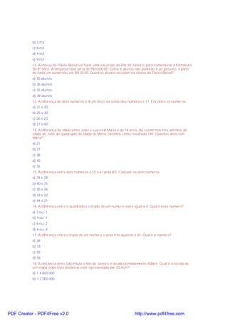 b) 2 m3
c) 8 m3
d) 4 m3
e) 9 m3
12. A classe de Flávio Betiol vai fazer uma excursão ao Rio de Janeiro, para comemorar a formatura
da 8ª série. A despesa total seria de R$3.600,00. Como 6 alunos não poderão ir ao passeio, a parte
de cada um aumentou em R$ 20,00. Quantos alunos estudam na classe de Flávio Betiol?
a) 30 alunos
b) 36 alunos
c) 35 alunos
d) 39 alunos
13. A diferença de dois números é 9.Um terço da soma dos números é 17. Encontre os números.
a) 21 e 30
b) 25 e 30
c) 26 e 20
d) 27 e 40
14. A diferença de idade entre João e sua irmã Maria é de 14 anos. Ao somarmos três sétimos da
idade de João ao quádruplo da idade de Maria, teremos como resultado 149. Quantos anos tem
Maria?
a) 21
b) 27
c) 38
d) 45
e) 35
15. A diferença entre dois números é 15 e a razão 8/5. Calcular os dois números.
a) 39 e 29
b) 40 e 25
c) 30 e 26
d) 43 e 22
e) 44 e 21
16. A diferença entre o quadrado e o triplo de um número real é igual a 4. Qual é esse número?
a) 3 ou -1
b) 4 ou -1
c) 6 ou -2
d) 6 ou -4
17. A diferença entre o triplo de um número e seus três quartos é 81. Qual é o número?
a) 28
b) 33
c) 30
d) 36
18. A distância entre São Paulo e Rio de Janeiro é de aproximadamente 408km. Qual é a escala de
um mapa onde esta distância está representada por 20,4cm?
a) 1:4.000.000
b) 1:2.000.000

PDF Creator - PDF4Free v2.0

http://www.pdf4free.com

 