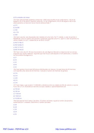 d) 55 unidades de tempo
193. Num almoxarifado podemos armazenar 1.000 caixas de 90 cm de comprimento , 40 cm de
largura e 30 cm de altura. Quantas caixas de 1 m de comprimento, 50 cm de largura e 60 cm de
altura podemos armazenar nesse mesmo almoxarifado ?
a) 277
b) 36.000
c) 540
d) 2.770
e) 360
194. Num cassino, são disputadas dez rodadas em uma noite. Na 1ª. rodada, o valor do prêmio é
R$2000,00. Caso os valores dos prêmios aumentem segundo uma P.G., qual é o valor do prêmio na
última rodada, se na 5ª. rodada ele for de R$10 125,00?
a) R$ 75 786,72
b) R$ 76 886,72
c) R$ 73 776,72
d) R$ 79 446,62
195. Num certo dia, 87, 5% dos funcionários de uma Agencia Bancária compareceram ao serviço,
enquanto que quatro faltaram. Supondo que não houve contratações e nem demissões, o número
de funcionários da Agência é:
a) 21
b) 35
c) 43
d) 45
e) 32
196. Num ginásio há ao todo 540 alunos distribuídos em classes. A cada classe de 45 meninos
corresponde uma classe de 30 meninas. Calcular o número de meninas do ginásio.
a) 216
b) 210
c) 220
d) 215
e) 218
197. Num mapa, cuja escala é 1:5.000.000, a distância entre as cidades do Rio de Janeiro e Juiz de
Fora é de 3,7 cm. A distância real entre as duas cidades é, aproximadamente de:
a) 155 km
b) 185 km
c) 1.550 km
d) 1.850 km
e) 18.500 km
198. Num pacote há 51 balas e pirulitos. O número de balas é igual ao número de pirulitos,
aumentado de 7 unidades. Determine o número da balas.
a) 38
b) 28
c) 30
d) 29
e) 25

PDF Creator - PDF4Free v2.0

http://www.pdf4free.com

 