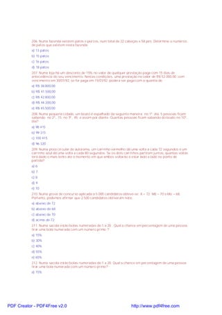 206. Numa fazenda existem patos e porcos, num total de 22 cabeças e 58 pés. Determine o números
de patos que existem nesta fazenda.
a) 13 patos
b) 15 patos
c) 16 patos
d) 18 patos
207. Numa loja há um desconto de 15% no valor de qualquer prestação paga com 15 dias de
antecedência do seu vencimento. Nestas condições, uma prestação no valor de R$ 52.000,00, com
vencimento em 30/01/92, se for paga em 15/01/92, poderá ser paga com a quantia de:
a) R$ 38.800,00
b) R$ 41.500,00
c) R$ 42.800,00
d) R$ 44.200,00
e) R$ 45.500,00
208. Numa pequena cidade, um boato é espalhado da seguinte maneira: no 1º. dia, 5 pessoas ficam
sabendo; no 2º., 15; no 3º., 45; e assim por diante. Quantas pessoas ficam sabendo do boato no 10º.
dia?
a) 98 415
b) 99 315
c) 100 415
d) 96 320
209. Numa pista circular de autorama, um carrinho vermelho dá uma volta a cada 72 segundos e um
carrinho azul dá uma volta a cada 80 segundos. Se os dois carrinhos partiram juntos, quantas voltas
terá dado o mais lento até o momento em que ambos voltarão a estar lado a lado no ponto de
partida?
a) 6
b) 7
c) 8
d) 9
e) 10
210. Numa prova de concurso aplicada a 5.000 candidatos obteve-se: X = 72; Md = 70 e Mo = 68.
Portanto, podemos afirmar que 2.500 candidatos obtiveram nota:
a) abaixo de 72.
b) abaixo de 68;
c) abaixo de 70;
d) acima de 72;
211. Numa sacola estão bolas numeradas de 1 a 20 . Qual a chance em percentagem de uma pessoa
tirar uma bola numerada com um número primo ?
a) 15%
b) 30%
c) 40%
d) 55%
e) 65%
212. Numa sacola estão bolas numeradas de 1 a 20. Qual a chance em percentagem de uma pessoa
tirar uma bola numerada com um número primo?
a) 15%

PDF Creator - PDF4Free v2.0

http://www.pdf4free.com

 