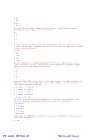 b) 30%
c) 40%
d) 55%
e) 65%
213. Numa sacola há tomates e batatas. O número de tomates é igual ao número de batatas,
diminuído de 6 unidades. Qual é o número de tomates?
a) 12
b) 15
c) 14
d) 17
e) 11
214. Numa sala quadrada, foram gastos 24,80 m de rodapé de madeira. Essa sala tem apenas uma
porta de 1,20 m de largura. Considerando que não foi colocado rodapé na largura da porta, calcule a
medida de cada lado dessa sala.
a) 6,3 m
b) 5,0 m
c) 7,2 m
d) 6,0 m
e) 6,5 m
215. Numa seção de uma repartição pública trabalham 20 atendentes judiciários a menos que o
número de auxiliares judiciários. Se o número de auxiliares corresponde a ¾ do número total de
funcionários dessa seção, o número de atendentes é ?
a) 10
b) 15
c) 18
d) 20
e) 22
216. Numa seção do TRE trabalham 32 funcionários dando atendimento ao público. A razão entre o
número de homens e o número de mulheres, nessa ordem, é de 3 para 5. É correto afirmar que,
nessa seção, o atendimento é dado por ?
a) 20 homens e 12 mulheres
b) 18 homens e 14 mulheres
c) 16 homens e 16 mulheres
d) 12 homens e 20 mulheres
e) 10 homens e 22 mulheres
217. Numa transmissão de correia, a polia maior tem 30cm de diâmetro e a menor 18cm. Qual o
número de rotações por minuto da menor polia, se a maior dá 45 no mesmo tempo?
a) 65 rotações
b) 70 rotações
c) 85 rotações
d) 75 rotações
e) 90 rotações
218. O capital de R$ 6.000,00 empregado à 9% ao ano, produziu R$ 810,00 de juro. Durante quanto
tempo esteve empregado ?
a) 1 ano

PDF Creator - PDF4Free v2.0

http://www.pdf4free.com

 